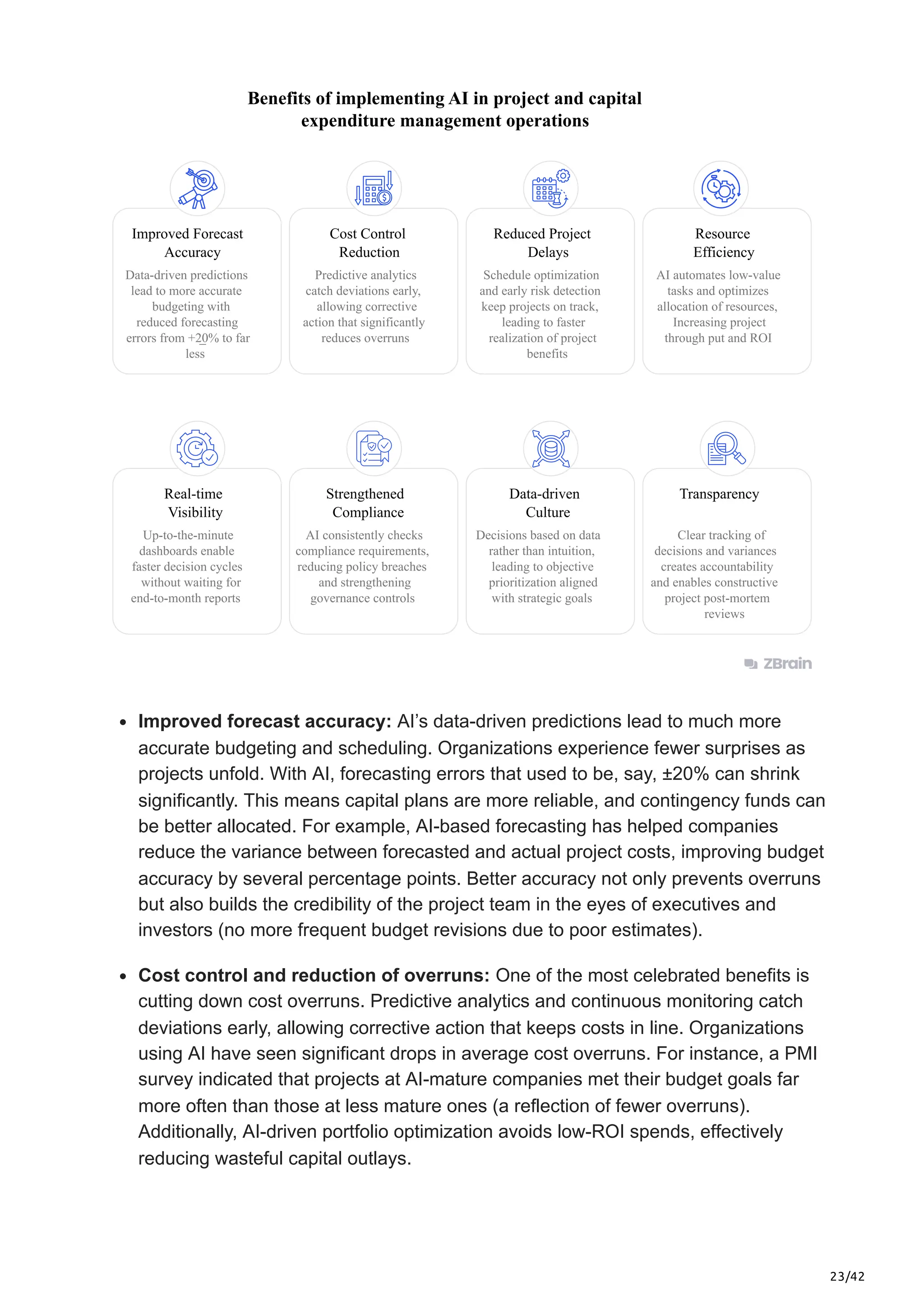 23/42
Benefits of implementing AI in project and capital
expenditure management operations
Improved Forecast
Accuracy
Data-driven predictions
lead to more accurate
budgeting with
reduced forecasting
errors from +20% to far
less
_
Cost Control
Reduction
Predictive analytics
catch deviations early,
allowing corrective
action that significantly
reduces overruns
Resource
Efficiency
AI automates low-value
tasks and optimizes
allocation of resources,
Increasing project
through put and ROI
Schedule optimization
and early risk detection
keep projects on track,
leading to faster
realization of project
benefits
Reduced Project
Delays
Real-time
Visibility
Up-to-the-minute
dashboards enable
faster decision cycles
without waiting for
end-to-month reports
Strengthened
Compliance
AI consistently checks
compliance requirements,
reducing policy breaches
and strengthening
governance controls
Data-driven
Culture
Decisions based on data
rather than intuition,
leading to objective
prioritization aligned
with strategic goals
Transparency
Clear tracking of
decisions and variances
creates accountability
and enables constructive
project post-mortem
reviews
Improved forecast accuracy: AI’s data-driven predictions lead to much more
accurate budgeting and scheduling. Organizations experience fewer surprises as
projects unfold. With AI, forecasting errors that used to be, say, ±20% can shrink
significantly. This means capital plans are more reliable, and contingency funds can
be better allocated. For example, AI-based forecasting has helped companies
reduce the variance between forecasted and actual project costs, improving budget
accuracy by several percentage points. Better accuracy not only prevents overruns
but also builds the credibility of the project team in the eyes of executives and
investors (no more frequent budget revisions due to poor estimates).
Cost control and reduction of overruns: One of the most celebrated benefits is
cutting down cost overruns. Predictive analytics and continuous monitoring catch
deviations early, allowing corrective action that keeps costs in line. Organizations
using AI have seen significant drops in average cost overruns. For instance, a PMI
survey indicated that projects at AI-mature companies met their budget goals far
more often than those at less mature ones (a reflection of fewer overruns).
Additionally, AI-driven portfolio optimization avoids low-ROI spends, effectively
reducing wasteful capital outlays.
 