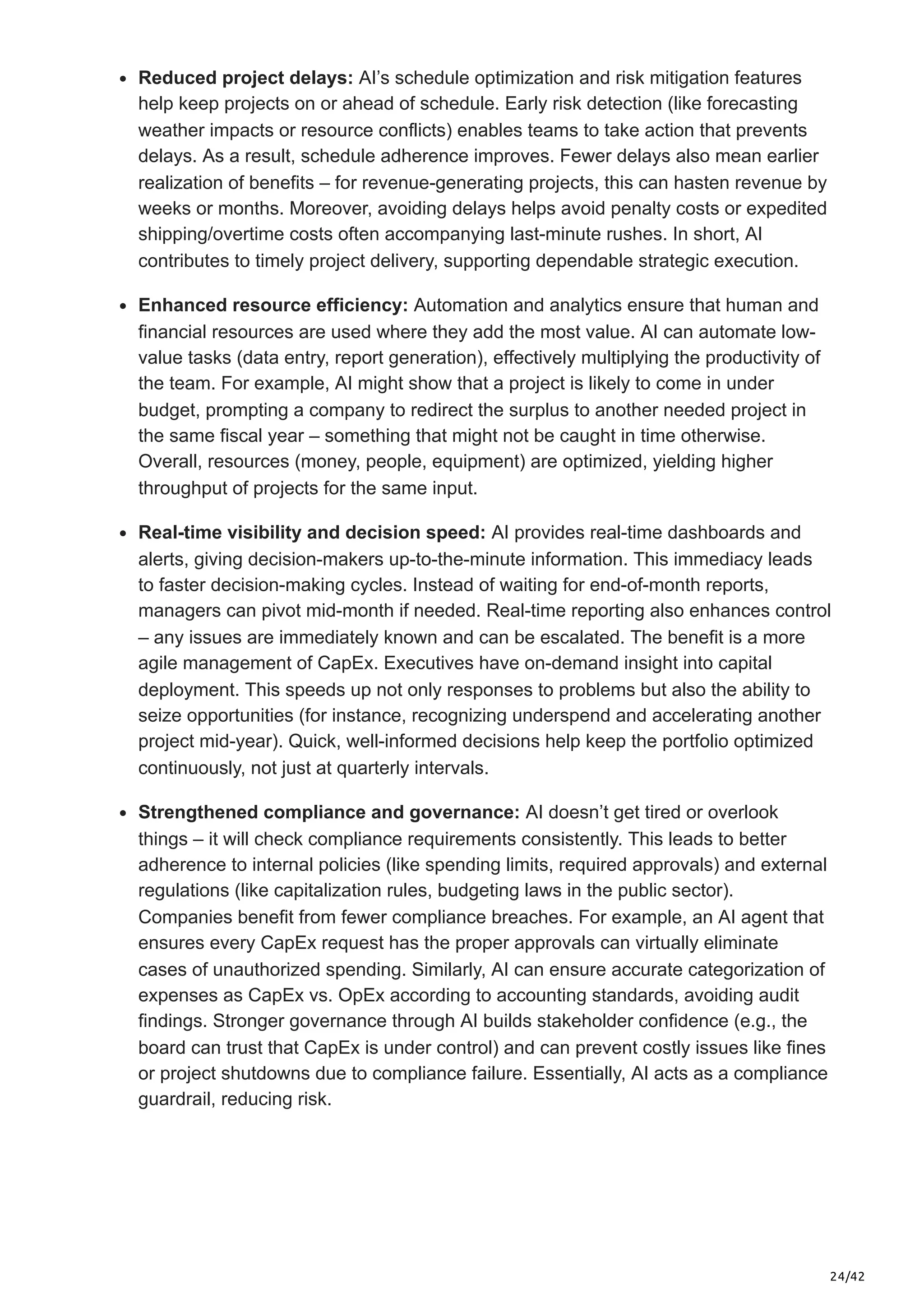 24/42
Reduced project delays: AI’s schedule optimization and risk mitigation features
help keep projects on or ahead of schedule. Early risk detection (like forecasting
weather impacts or resource conflicts) enables teams to take action that prevents
delays. As a result, schedule adherence improves. Fewer delays also mean earlier
realization of benefits – for revenue-generating projects, this can hasten revenue by
weeks or months. Moreover, avoiding delays helps avoid penalty costs or expedited
shipping/overtime costs often accompanying last-minute rushes. In short, AI
contributes to timely project delivery, supporting dependable strategic execution.
Enhanced resource efficiency: Automation and analytics ensure that human and
financial resources are used where they add the most value. AI can automate low-
value tasks (data entry, report generation), effectively multiplying the productivity of
the team. For example, AI might show that a project is likely to come in under
budget, prompting a company to redirect the surplus to another needed project in
the same fiscal year – something that might not be caught in time otherwise.
Overall, resources (money, people, equipment) are optimized, yielding higher
throughput of projects for the same input.
Real-time visibility and decision speed: AI provides real-time dashboards and
alerts, giving decision-makers up-to-the-minute information. This immediacy leads
to faster decision-making cycles. Instead of waiting for end-of-month reports,
managers can pivot mid-month if needed. Real-time reporting also enhances control
– any issues are immediately known and can be escalated. The benefit is a more
agile management of CapEx. Executives have on-demand insight into capital
deployment. This speeds up not only responses to problems but also the ability to
seize opportunities (for instance, recognizing underspend and accelerating another
project mid-year). Quick, well-informed decisions help keep the portfolio optimized
continuously, not just at quarterly intervals.
Strengthened compliance and governance: AI doesn’t get tired or overlook
things – it will check compliance requirements consistently. This leads to better
adherence to internal policies (like spending limits, required approvals) and external
regulations (like capitalization rules, budgeting laws in the public sector).
Companies benefit from fewer compliance breaches. For example, an AI agent that
ensures every CapEx request has the proper approvals can virtually eliminate
cases of unauthorized spending. Similarly, AI can ensure accurate categorization of
expenses as CapEx vs. OpEx according to accounting standards, avoiding audit
findings. Stronger governance through AI builds stakeholder confidence (e.g., the
board can trust that CapEx is under control) and can prevent costly issues like fines
or project shutdowns due to compliance failure. Essentially, AI acts as a compliance
guardrail, reducing risk.
 
