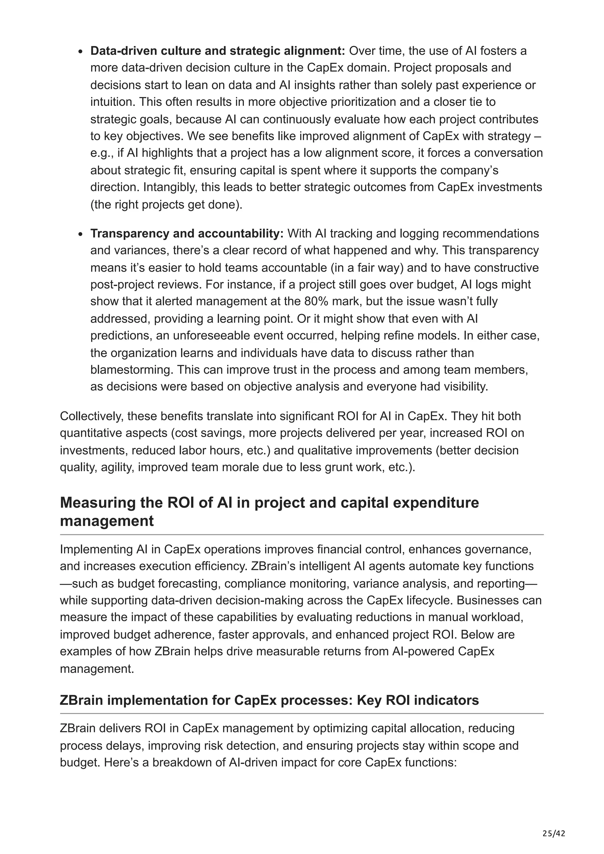 25/42
Data-driven culture and strategic alignment: Over time, the use of AI fosters a
more data-driven decision culture in the CapEx domain. Project proposals and
decisions start to lean on data and AI insights rather than solely past experience or
intuition. This often results in more objective prioritization and a closer tie to
strategic goals, because AI can continuously evaluate how each project contributes
to key objectives. We see benefits like improved alignment of CapEx with strategy –
e.g., if AI highlights that a project has a low alignment score, it forces a conversation
about strategic fit, ensuring capital is spent where it supports the company’s
direction. Intangibly, this leads to better strategic outcomes from CapEx investments
(the right projects get done).
Transparency and accountability: With AI tracking and logging recommendations
and variances, there’s a clear record of what happened and why. This transparency
means it’s easier to hold teams accountable (in a fair way) and to have constructive
post-project reviews. For instance, if a project still goes over budget, AI logs might
show that it alerted management at the 80% mark, but the issue wasn’t fully
addressed, providing a learning point. Or it might show that even with AI
predictions, an unforeseeable event occurred, helping refine models. In either case,
the organization learns and individuals have data to discuss rather than
blamestorming. This can improve trust in the process and among team members,
as decisions were based on objective analysis and everyone had visibility.
Collectively, these benefits translate into significant ROI for AI in CapEx. They hit both
quantitative aspects (cost savings, more projects delivered per year, increased ROI on
investments, reduced labor hours, etc.) and qualitative improvements (better decision
quality, agility, improved team morale due to less grunt work, etc.).
Measuring the ROI of AI in project and capital expenditure
management
Implementing AI in CapEx operations improves financial control, enhances governance,
and increases execution efficiency. ZBrain’s intelligent AI agents automate key functions
—such as budget forecasting, compliance monitoring, variance analysis, and reporting—
while supporting data-driven decision-making across the CapEx lifecycle. Businesses can
measure the impact of these capabilities by evaluating reductions in manual workload,
improved budget adherence, faster approvals, and enhanced project ROI. Below are
examples of how ZBrain helps drive measurable returns from AI-powered CapEx
management.
ZBrain implementation for CapEx processes: Key ROI indicators
ZBrain delivers ROI in CapEx management by optimizing capital allocation, reducing
process delays, improving risk detection, and ensuring projects stay within scope and
budget. Here’s a breakdown of AI-driven impact for core CapEx functions:
 