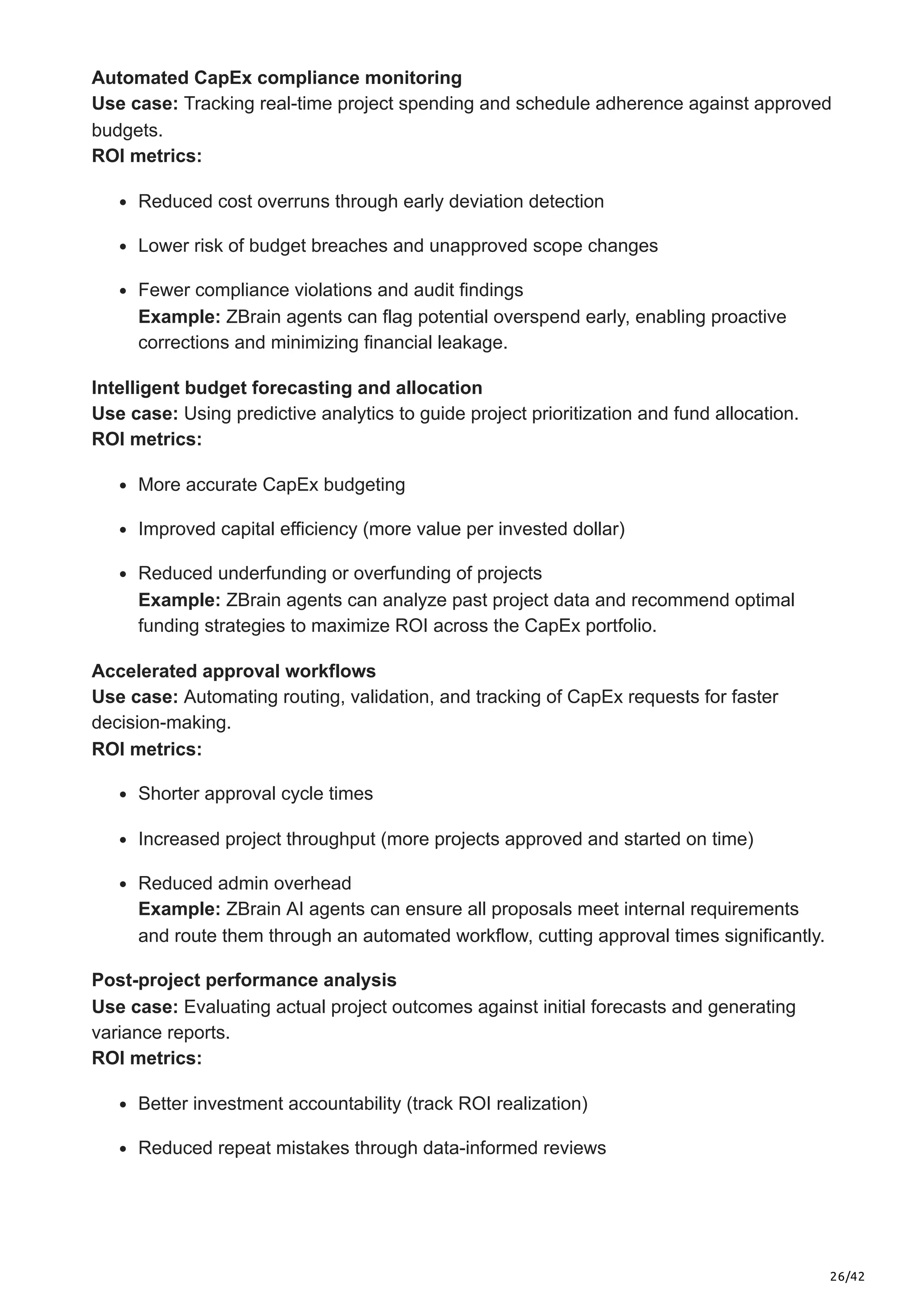 26/42
Automated CapEx compliance monitoring
Use case: Tracking real-time project spending and schedule adherence against approved
budgets.
ROI metrics:
Reduced cost overruns through early deviation detection
Lower risk of budget breaches and unapproved scope changes
Fewer compliance violations and audit findings
Example: ZBrain agents can flag potential overspend early, enabling proactive
corrections and minimizing financial leakage.
Intelligent budget forecasting and allocation
Use case: Using predictive analytics to guide project prioritization and fund allocation.
ROI metrics:
More accurate CapEx budgeting
Improved capital efficiency (more value per invested dollar)
Reduced underfunding or overfunding of projects
Example: ZBrain agents can analyze past project data and recommend optimal
funding strategies to maximize ROI across the CapEx portfolio.
Accelerated approval workflows
Use case: Automating routing, validation, and tracking of CapEx requests for faster
decision-making.
ROI metrics:
Shorter approval cycle times
Increased project throughput (more projects approved and started on time)
Reduced admin overhead
Example: ZBrain AI agents can ensure all proposals meet internal requirements
and route them through an automated workflow, cutting approval times significantly.
Post-project performance analysis
Use case: Evaluating actual project outcomes against initial forecasts and generating
variance reports.
ROI metrics:
Better investment accountability (track ROI realization)
Reduced repeat mistakes through data-informed reviews
 