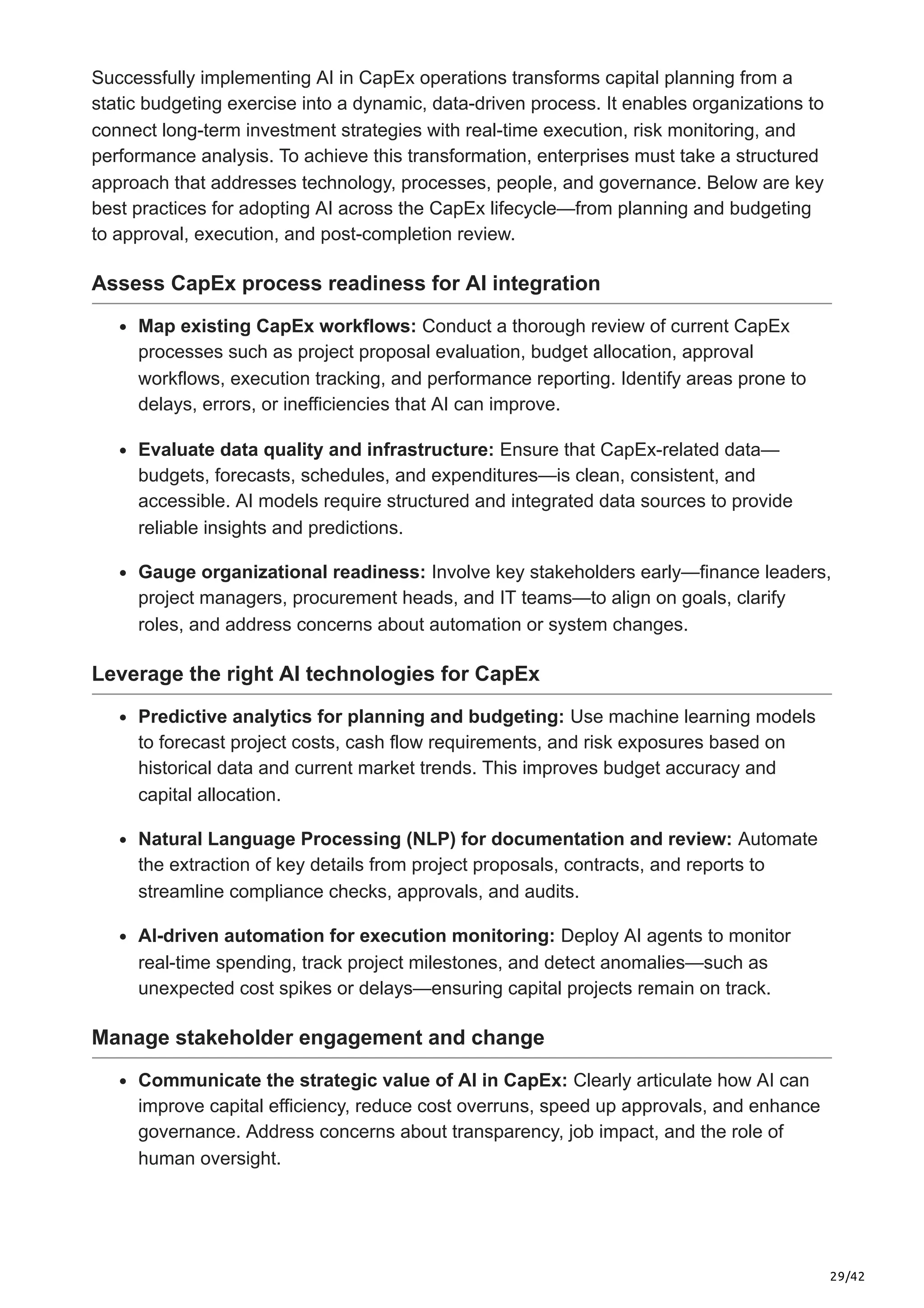 29/42
Successfully implementing AI in CapEx operations transforms capital planning from a
static budgeting exercise into a dynamic, data-driven process. It enables organizations to
connect long-term investment strategies with real-time execution, risk monitoring, and
performance analysis. To achieve this transformation, enterprises must take a structured
approach that addresses technology, processes, people, and governance. Below are key
best practices for adopting AI across the CapEx lifecycle—from planning and budgeting
to approval, execution, and post-completion review.
Assess CapEx process readiness for AI integration
Map existing CapEx workflows: Conduct a thorough review of current CapEx
processes such as project proposal evaluation, budget allocation, approval
workflows, execution tracking, and performance reporting. Identify areas prone to
delays, errors, or inefficiencies that AI can improve.
Evaluate data quality and infrastructure: Ensure that CapEx-related data—
budgets, forecasts, schedules, and expenditures—is clean, consistent, and
accessible. AI models require structured and integrated data sources to provide
reliable insights and predictions.
Gauge organizational readiness: Involve key stakeholders early—finance leaders,
project managers, procurement heads, and IT teams—to align on goals, clarify
roles, and address concerns about automation or system changes.
Leverage the right AI technologies for CapEx
Predictive analytics for planning and budgeting: Use machine learning models
to forecast project costs, cash flow requirements, and risk exposures based on
historical data and current market trends. This improves budget accuracy and
capital allocation.
Natural Language Processing (NLP) for documentation and review: Automate
the extraction of key details from project proposals, contracts, and reports to
streamline compliance checks, approvals, and audits.
AI-driven automation for execution monitoring: Deploy AI agents to monitor
real-time spending, track project milestones, and detect anomalies—such as
unexpected cost spikes or delays—ensuring capital projects remain on track.
Manage stakeholder engagement and change
Communicate the strategic value of AI in CapEx: Clearly articulate how AI can
improve capital efficiency, reduce cost overruns, speed up approvals, and enhance
governance. Address concerns about transparency, job impact, and the role of
human oversight.
 
