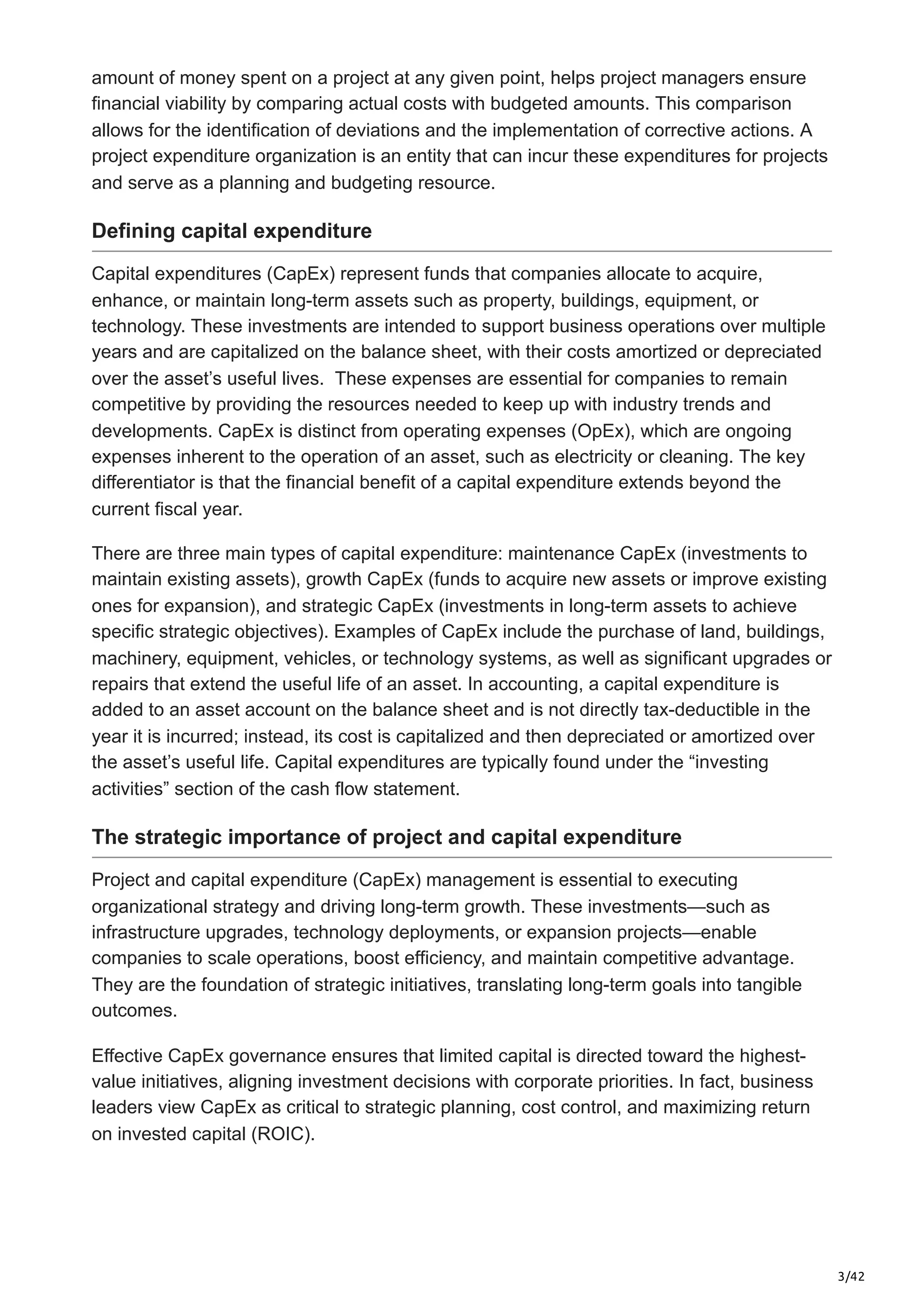 3/42
amount of money spent on a project at any given point, helps project managers ensure
financial viability by comparing actual costs with budgeted amounts. This comparison
allows for the identification of deviations and the implementation of corrective actions. A
project expenditure organization is an entity that can incur these expenditures for projects
and serve as a planning and budgeting resource.
Defining capital expenditure
Capital expenditures (CapEx) represent funds that companies allocate to acquire,
enhance, or maintain long-term assets such as property, buildings, equipment, or
technology. These investments are intended to support business operations over multiple
years and are capitalized on the balance sheet, with their costs amortized or depreciated
over the asset’s useful lives. ​These expenses are essential for companies to remain
competitive by providing the resources needed to keep up with industry trends and
developments. CapEx is distinct from operating expenses (OpEx), which are ongoing
expenses inherent to the operation of an asset, such as electricity or cleaning. The key
differentiator is that the financial benefit of a capital expenditure extends beyond the
current fiscal year.
There are three main types of capital expenditure: maintenance CapEx (investments to
maintain existing assets), growth CapEx (funds to acquire new assets or improve existing
ones for expansion), and strategic CapEx (investments in long-term assets to achieve
specific strategic objectives). Examples of CapEx include the purchase of land, buildings,
machinery, equipment, vehicles, or technology systems, as well as significant upgrades or
repairs that extend the useful life of an asset. In accounting, a capital expenditure is
added to an asset account on the balance sheet and is not directly tax-deductible in the
year it is incurred; instead, its cost is capitalized and then depreciated or amortized over
the asset’s useful life. Capital expenditures are typically found under the “investing
activities” section of the cash flow statement.
The strategic importance of project and capital expenditure
Project and capital expenditure (CapEx) management is essential to executing
organizational strategy and driving long-term growth. These investments—such as
infrastructure upgrades, technology deployments, or expansion projects—enable
companies to scale operations, boost efficiency, and maintain competitive advantage.
They are the foundation of strategic initiatives, translating long-term goals into tangible
outcomes.
Effective CapEx governance ensures that limited capital is directed toward the highest-
value initiatives, aligning investment decisions with corporate priorities. In fact, business
leaders view CapEx as critical to strategic planning, cost control, and maximizing return
on invested capital (ROIC).
 