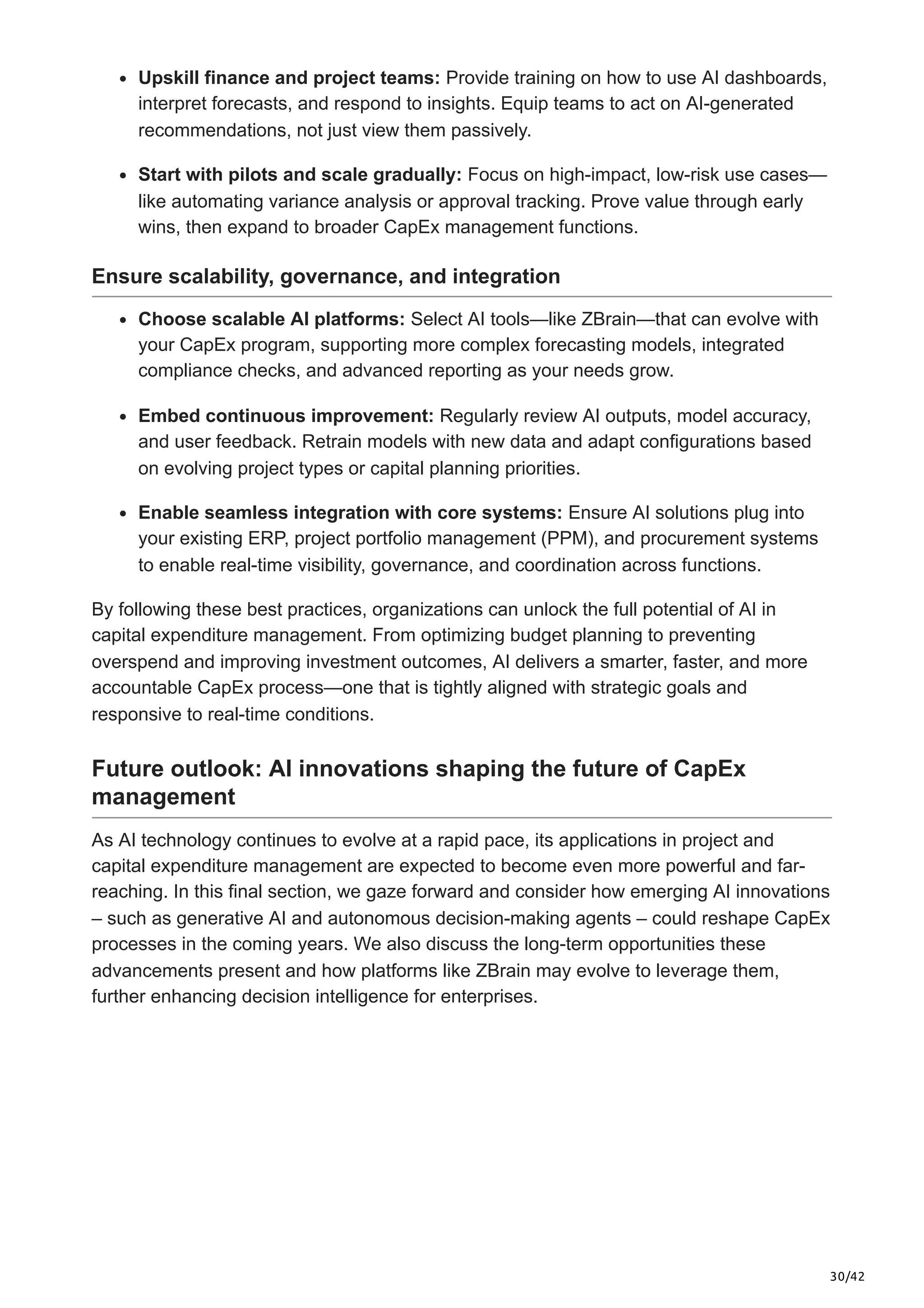30/42
Upskill finance and project teams: Provide training on how to use AI dashboards,
interpret forecasts, and respond to insights. Equip teams to act on AI-generated
recommendations, not just view them passively.
Start with pilots and scale gradually: Focus on high-impact, low-risk use cases—
like automating variance analysis or approval tracking. Prove value through early
wins, then expand to broader CapEx management functions.
Ensure scalability, governance, and integration
Choose scalable AI platforms: Select AI tools—like ZBrain—that can evolve with
your CapEx program, supporting more complex forecasting models, integrated
compliance checks, and advanced reporting as your needs grow.
Embed continuous improvement: Regularly review AI outputs, model accuracy,
and user feedback. Retrain models with new data and adapt configurations based
on evolving project types or capital planning priorities.
Enable seamless integration with core systems: Ensure AI solutions plug into
your existing ERP, project portfolio management (PPM), and procurement systems
to enable real-time visibility, governance, and coordination across functions.
By following these best practices, organizations can unlock the full potential of AI in
capital expenditure management. From optimizing budget planning to preventing
overspend and improving investment outcomes, AI delivers a smarter, faster, and more
accountable CapEx process—one that is tightly aligned with strategic goals and
responsive to real-time conditions.
Future outlook: AI innovations shaping the future of CapEx
management
As AI technology continues to evolve at a rapid pace, its applications in project and
capital expenditure management are expected to become even more powerful and far-
reaching. In this final section, we gaze forward and consider how emerging AI innovations
– such as generative AI and autonomous decision-making agents – could reshape CapEx
processes in the coming years. We also discuss the long-term opportunities these
advancements present and how platforms like ZBrain may evolve to leverage them,
further enhancing decision intelligence for enterprises.
 