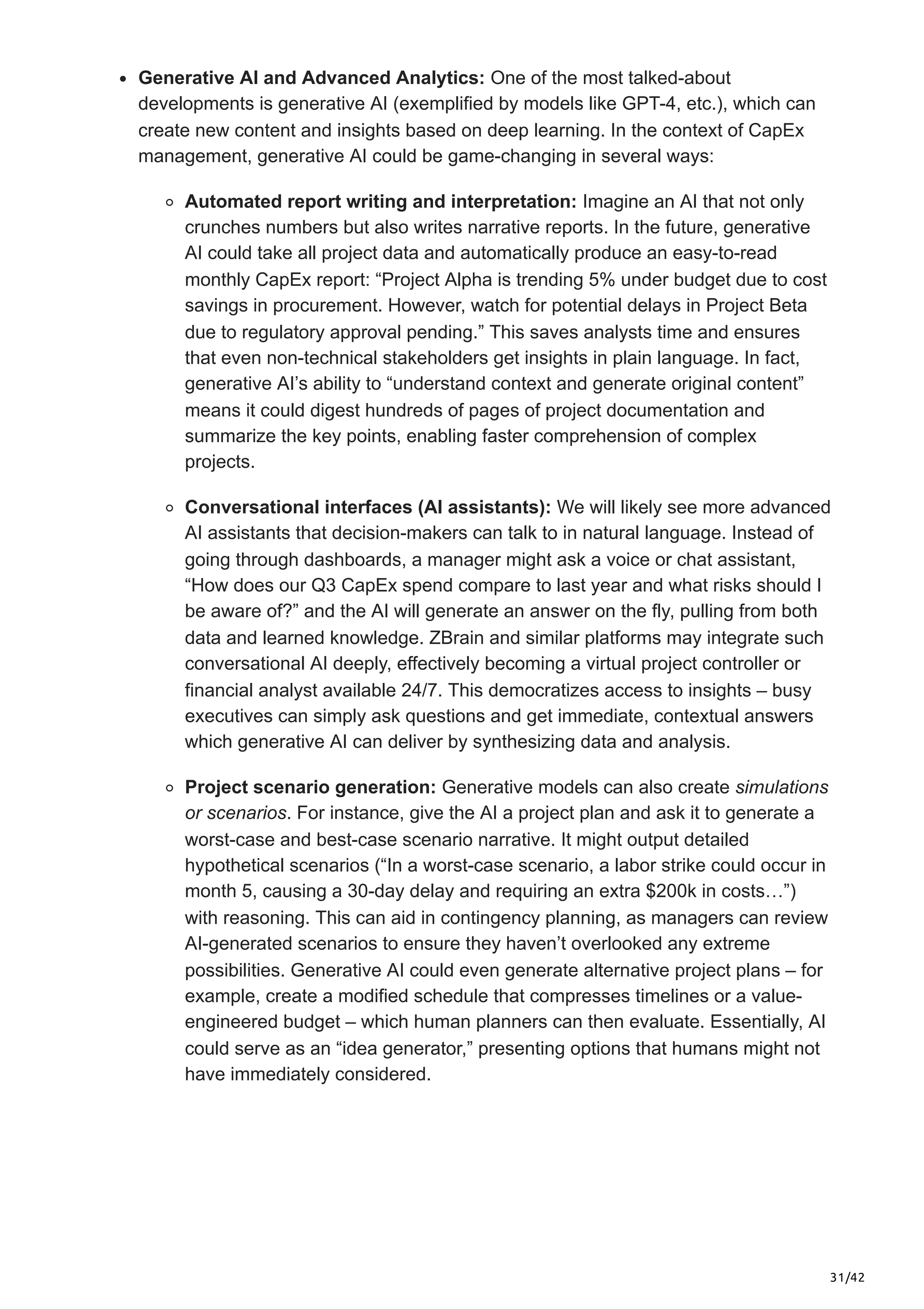 31/42
Generative AI and Advanced Analytics: One of the most talked-about
developments is generative AI (exemplified by models like GPT-4, etc.), which can
create new content and insights based on deep learning. In the context of CapEx
management, generative AI could be game-changing in several ways:
Automated report writing and interpretation: Imagine an AI that not only
crunches numbers but also writes narrative reports. In the future, generative
AI could take all project data and automatically produce an easy-to-read
monthly CapEx report: “Project Alpha is trending 5% under budget due to cost
savings in procurement. However, watch for potential delays in Project Beta
due to regulatory approval pending.” This saves analysts time and ensures
that even non-technical stakeholders get insights in plain language. In fact,
generative AI’s ability to “understand context and generate original content”
means it could digest hundreds of pages of project documentation and
summarize the key points, enabling faster comprehension of complex
projects.
Conversational interfaces (AI assistants): We will likely see more advanced
AI assistants that decision-makers can talk to in natural language. Instead of
going through dashboards, a manager might ask a voice or chat assistant,
“How does our Q3 CapEx spend compare to last year and what risks should I
be aware of?” and the AI will generate an answer on the fly, pulling from both
data and learned knowledge. ZBrain and similar platforms may integrate such
conversational AI deeply, effectively becoming a virtual project controller or
financial analyst available 24/7. This democratizes access to insights – busy
executives can simply ask questions and get immediate, contextual answers
which generative AI can deliver by synthesizing data and analysis.
Project scenario generation: Generative models can also create simulations
or scenarios. For instance, give the AI a project plan and ask it to generate a
worst-case and best-case scenario narrative. It might output detailed
hypothetical scenarios (“In a worst-case scenario, a labor strike could occur in
month 5, causing a 30-day delay and requiring an extra $200k in costs…”)
with reasoning. This can aid in contingency planning, as managers can review
AI-generated scenarios to ensure they haven’t overlooked any extreme
possibilities. Generative AI could even generate alternative project plans – for
example, create a modified schedule that compresses timelines or a value-
engineered budget – which human planners can then evaluate. Essentially, AI
could serve as an “idea generator,” presenting options that humans might not
have immediately considered.
 