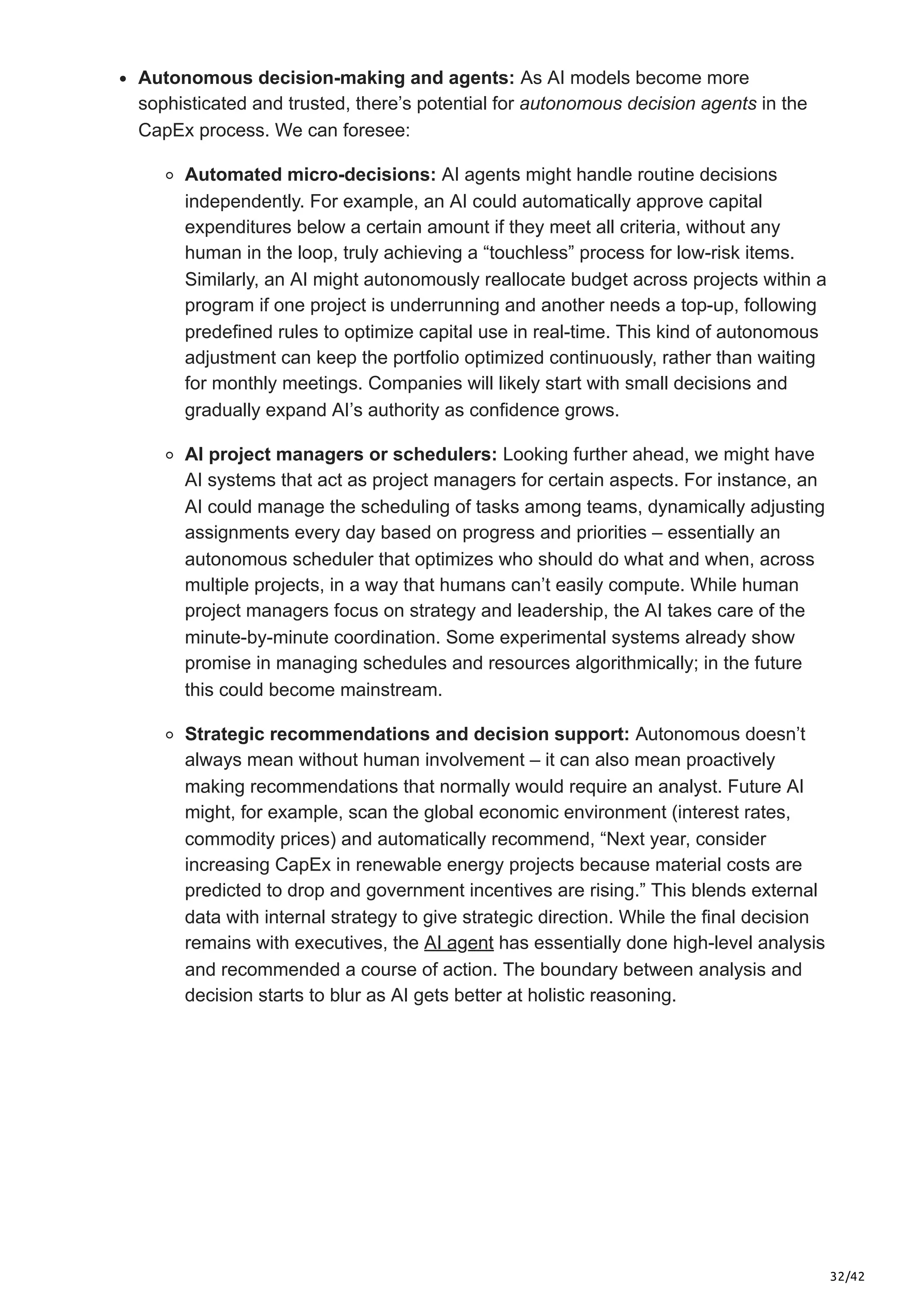 32/42
Autonomous decision-making and agents: As AI models become more
sophisticated and trusted, there’s potential for autonomous decision agents in the
CapEx process. We can foresee:
Automated micro-decisions: AI agents might handle routine decisions
independently. For example, an AI could automatically approve capital
expenditures below a certain amount if they meet all criteria, without any
human in the loop, truly achieving a “touchless” process for low-risk items.
Similarly, an AI might autonomously reallocate budget across projects within a
program if one project is underrunning and another needs a top-up, following
predefined rules to optimize capital use in real-time. This kind of autonomous
adjustment can keep the portfolio optimized continuously, rather than waiting
for monthly meetings. Companies will likely start with small decisions and
gradually expand AI’s authority as confidence grows.
AI project managers or schedulers: Looking further ahead, we might have
AI systems that act as project managers for certain aspects. For instance, an
AI could manage the scheduling of tasks among teams, dynamically adjusting
assignments every day based on progress and priorities – essentially an
autonomous scheduler that optimizes who should do what and when, across
multiple projects, in a way that humans can’t easily compute. While human
project managers focus on strategy and leadership, the AI takes care of the
minute-by-minute coordination. Some experimental systems already show
promise in managing schedules and resources algorithmically; in the future
this could become mainstream.
Strategic recommendations and decision support: Autonomous doesn’t
always mean without human involvement – it can also mean proactively
making recommendations that normally would require an analyst. Future AI
might, for example, scan the global economic environment (interest rates,
commodity prices) and automatically recommend, “Next year, consider
increasing CapEx in renewable energy projects because material costs are
predicted to drop and government incentives are rising.” This blends external
data with internal strategy to give strategic direction. While the final decision
remains with executives, the AI agent has essentially done high-level analysis
and recommended a course of action. The boundary between analysis and
decision starts to blur as AI gets better at holistic reasoning.
 