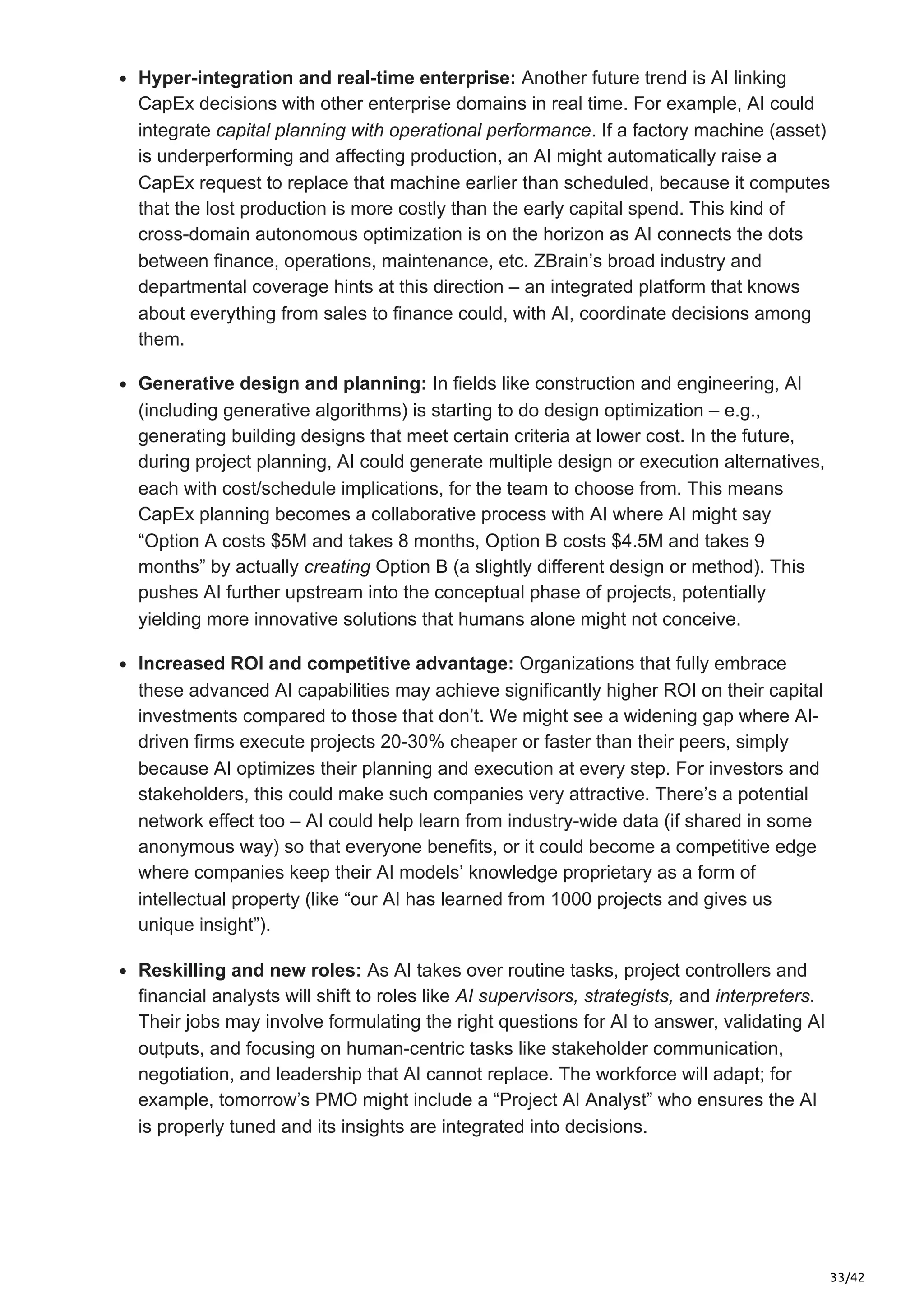 33/42
Hyper-integration and real-time enterprise: Another future trend is AI linking
CapEx decisions with other enterprise domains in real time. For example, AI could
integrate capital planning with operational performance. If a factory machine (asset)
is underperforming and affecting production, an AI might automatically raise a
CapEx request to replace that machine earlier than scheduled, because it computes
that the lost production is more costly than the early capital spend. This kind of
cross-domain autonomous optimization is on the horizon as AI connects the dots
between finance, operations, maintenance, etc. ZBrain’s broad industry and
departmental coverage hints at this direction – an integrated platform that knows
about everything from sales to finance could, with AI, coordinate decisions among
them.
Generative design and planning: In fields like construction and engineering, AI
(including generative algorithms) is starting to do design optimization – e.g.,
generating building designs that meet certain criteria at lower cost. In the future,
during project planning, AI could generate multiple design or execution alternatives,
each with cost/schedule implications, for the team to choose from. This means
CapEx planning becomes a collaborative process with AI where AI might say
“Option A costs $5M and takes 8 months, Option B costs $4.5M and takes 9
months” by actually creating Option B (a slightly different design or method). This
pushes AI further upstream into the conceptual phase of projects, potentially
yielding more innovative solutions that humans alone might not conceive.
Increased ROI and competitive advantage: Organizations that fully embrace
these advanced AI capabilities may achieve significantly higher ROI on their capital
investments compared to those that don’t. We might see a widening gap where AI-
driven firms execute projects 20-30% cheaper or faster than their peers, simply
because AI optimizes their planning and execution at every step. For investors and
stakeholders, this could make such companies very attractive. There’s a potential
network effect too – AI could help learn from industry-wide data (if shared in some
anonymous way) so that everyone benefits, or it could become a competitive edge
where companies keep their AI models’ knowledge proprietary as a form of
intellectual property (like “our AI has learned from 1000 projects and gives us
unique insight”).
Reskilling and new roles: As AI takes over routine tasks, project controllers and
financial analysts will shift to roles like AI supervisors, strategists, and interpreters.
Their jobs may involve formulating the right questions for AI to answer, validating AI
outputs, and focusing on human-centric tasks like stakeholder communication,
negotiation, and leadership that AI cannot replace. The workforce will adapt; for
example, tomorrow’s PMO might include a “Project AI Analyst” who ensures the AI
is properly tuned and its insights are integrated into decisions.
 