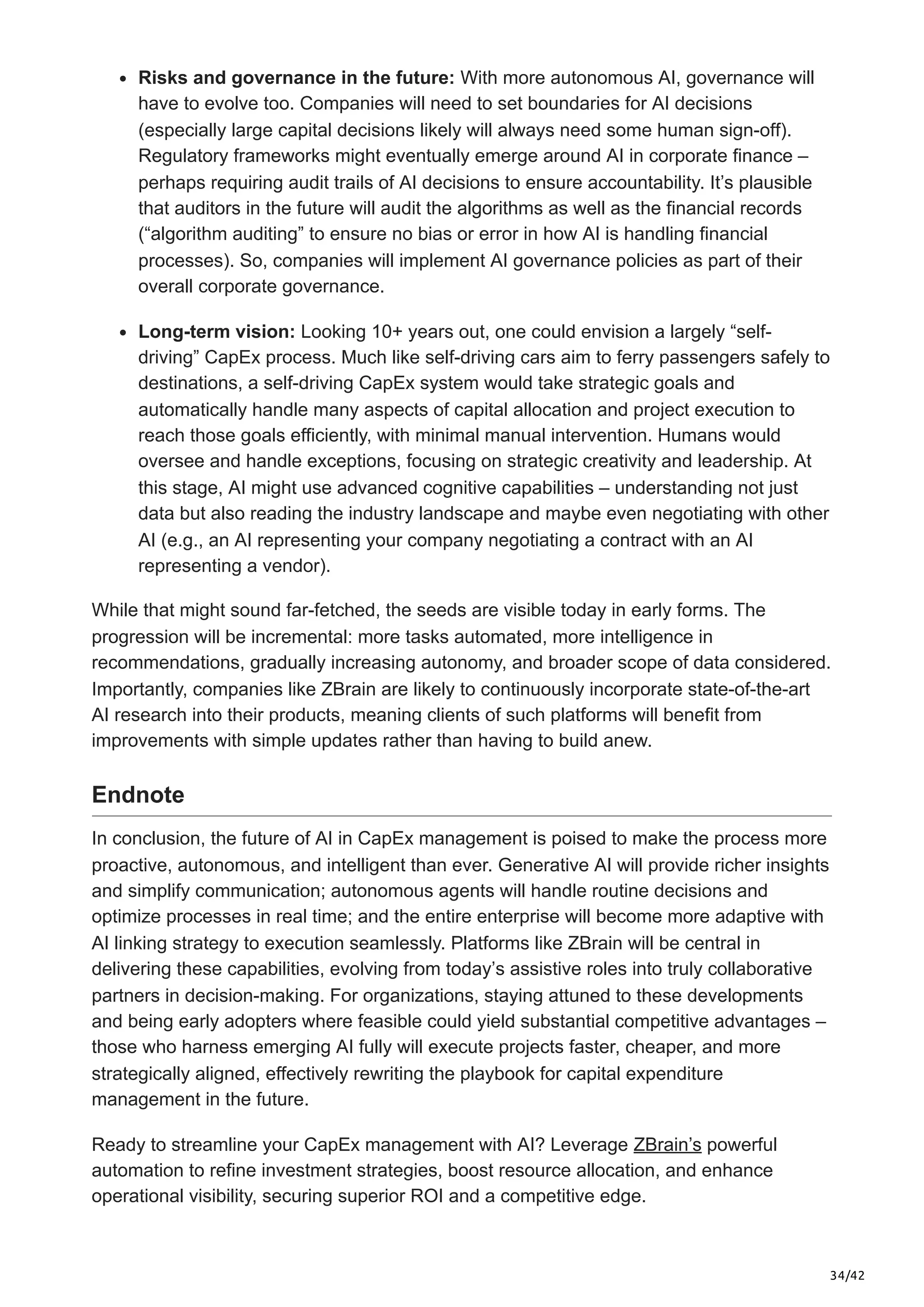 34/42
Risks and governance in the future: With more autonomous AI, governance will
have to evolve too. Companies will need to set boundaries for AI decisions
(especially large capital decisions likely will always need some human sign-off).
Regulatory frameworks might eventually emerge around AI in corporate finance –
perhaps requiring audit trails of AI decisions to ensure accountability. It’s plausible
that auditors in the future will audit the algorithms as well as the financial records
(“algorithm auditing” to ensure no bias or error in how AI is handling financial
processes). So, companies will implement AI governance policies as part of their
overall corporate governance.
Long-term vision: Looking 10+ years out, one could envision a largely “self-
driving” CapEx process. Much like self-driving cars aim to ferry passengers safely to
destinations, a self-driving CapEx system would take strategic goals and
automatically handle many aspects of capital allocation and project execution to
reach those goals efficiently, with minimal manual intervention. Humans would
oversee and handle exceptions, focusing on strategic creativity and leadership. At
this stage, AI might use advanced cognitive capabilities – understanding not just
data but also reading the industry landscape and maybe even negotiating with other
AI (e.g., an AI representing your company negotiating a contract with an AI
representing a vendor).
While that might sound far-fetched, the seeds are visible today in early forms. The
progression will be incremental: more tasks automated, more intelligence in
recommendations, gradually increasing autonomy, and broader scope of data considered.
Importantly, companies like ZBrain are likely to continuously incorporate state-of-the-art
AI research into their products, meaning clients of such platforms will benefit from
improvements with simple updates rather than having to build anew.
Endnote
In conclusion, the future of AI in CapEx management is poised to make the process more
proactive, autonomous, and intelligent than ever. Generative AI will provide richer insights
and simplify communication; autonomous agents will handle routine decisions and
optimize processes in real time; and the entire enterprise will become more adaptive with
AI linking strategy to execution seamlessly. Platforms like ZBrain will be central in
delivering these capabilities, evolving from today’s assistive roles into truly collaborative
partners in decision-making. For organizations, staying attuned to these developments
and being early adopters where feasible could yield substantial competitive advantages –
those who harness emerging AI fully will execute projects faster, cheaper, and more
strategically aligned, effectively rewriting the playbook for capital expenditure
management in the future.
Ready to streamline your CapEx management with AI? Leverage ZBrain’s powerful
automation to refine investment strategies, boost resource allocation, and enhance
operational visibility, securing superior ROI and a competitive edge.
 