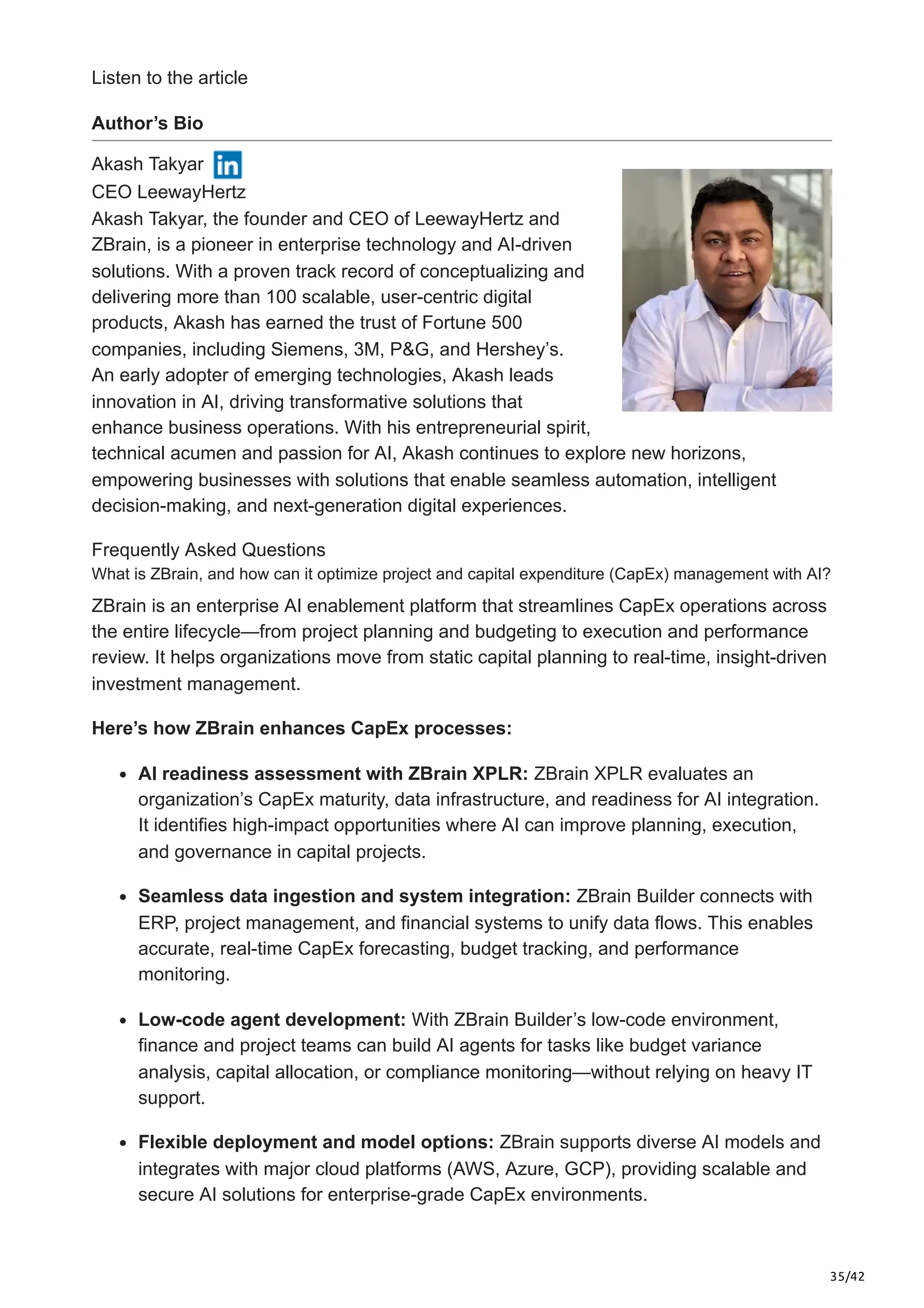 35/42
Listen to the article
Author’s Bio
Akash Takyar
CEO LeewayHertz
Akash Takyar, the founder and CEO of LeewayHertz and
ZBrain, is a pioneer in enterprise technology and AI-driven
solutions. With a proven track record of conceptualizing and
delivering more than 100 scalable, user-centric digital
products, Akash has earned the trust of Fortune 500
companies, including Siemens, 3M, P&G, and Hershey’s.
An early adopter of emerging technologies, Akash leads
innovation in AI, driving transformative solutions that
enhance business operations. With his entrepreneurial spirit,
technical acumen and passion for AI, Akash continues to explore new horizons,
empowering businesses with solutions that enable seamless automation, intelligent
decision-making, and next-generation digital experiences.
Frequently Asked Questions
What is ZBrain, and how can it optimize project and capital expenditure (CapEx) management with AI?
ZBrain is an enterprise AI enablement platform that streamlines CapEx operations across
the entire lifecycle—from project planning and budgeting to execution and performance
review. It helps organizations move from static capital planning to real-time, insight-driven
investment management.
Here’s how ZBrain enhances CapEx processes:
AI readiness assessment with ZBrain XPLR: ZBrain XPLR evaluates an
organization’s CapEx maturity, data infrastructure, and readiness for AI integration.
It identifies high-impact opportunities where AI can improve planning, execution,
and governance in capital projects.
Seamless data ingestion and system integration: ZBrain Builder connects with
ERP, project management, and financial systems to unify data flows. This enables
accurate, real-time CapEx forecasting, budget tracking, and performance
monitoring.
Low-code agent development: With ZBrain Builder’s low-code environment,
finance and project teams can build AI agents for tasks like budget variance
analysis, capital allocation, or compliance monitoring—without relying on heavy IT
support.
Flexible deployment and model options: ZBrain supports diverse AI models and
integrates with major cloud platforms (AWS, Azure, GCP), providing scalable and
secure AI solutions for enterprise-grade CapEx environments.
 