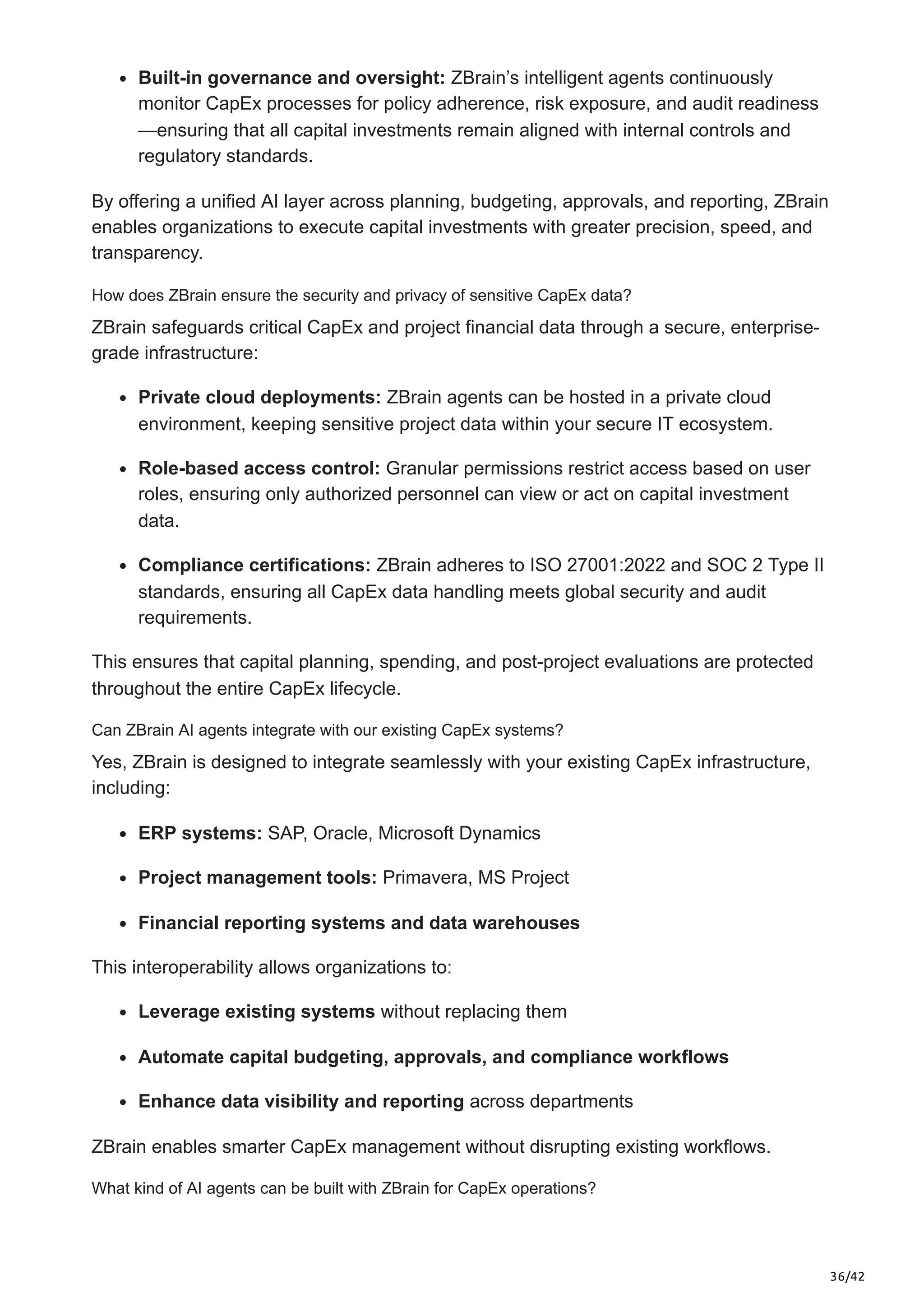 36/42
Built-in governance and oversight: ZBrain’s intelligent agents continuously
monitor CapEx processes for policy adherence, risk exposure, and audit readiness
—ensuring that all capital investments remain aligned with internal controls and
regulatory standards.
By offering a unified AI layer across planning, budgeting, approvals, and reporting, ZBrain
enables organizations to execute capital investments with greater precision, speed, and
transparency.
How does ZBrain ensure the security and privacy of sensitive CapEx data?
ZBrain safeguards critical CapEx and project financial data through a secure, enterprise-
grade infrastructure:
Private cloud deployments: ZBrain agents can be hosted in a private cloud
environment, keeping sensitive project data within your secure IT ecosystem.
Role-based access control: Granular permissions restrict access based on user
roles, ensuring only authorized personnel can view or act on capital investment
data.
Compliance certifications: ZBrain adheres to ISO 27001:2022 and SOC 2 Type II
standards, ensuring all CapEx data handling meets global security and audit
requirements.
This ensures that capital planning, spending, and post-project evaluations are protected
throughout the entire CapEx lifecycle.
Can ZBrain AI agents integrate with our existing CapEx systems?
Yes, ZBrain is designed to integrate seamlessly with your existing CapEx infrastructure,
including:
ERP systems: SAP, Oracle, Microsoft Dynamics
Project management tools: Primavera, MS Project
Financial reporting systems and data warehouses
This interoperability allows organizations to:
Leverage existing systems without replacing them
Automate capital budgeting, approvals, and compliance workflows
Enhance data visibility and reporting across departments
ZBrain enables smarter CapEx management without disrupting existing workflows.
What kind of AI agents can be built with ZBrain for CapEx operations?
 