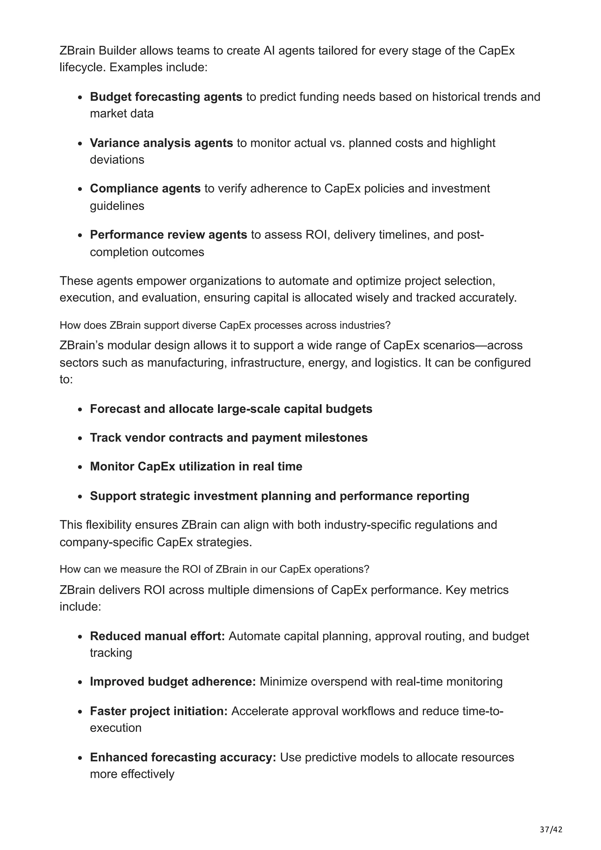 37/42
ZBrain Builder allows teams to create AI agents tailored for every stage of the CapEx
lifecycle. Examples include:
Budget forecasting agents to predict funding needs based on historical trends and
market data
Variance analysis agents to monitor actual vs. planned costs and highlight
deviations
Compliance agents to verify adherence to CapEx policies and investment
guidelines
Performance review agents to assess ROI, delivery timelines, and post-
completion outcomes
These agents empower organizations to automate and optimize project selection,
execution, and evaluation, ensuring capital is allocated wisely and tracked accurately.
How does ZBrain support diverse CapEx processes across industries?
ZBrain’s modular design allows it to support a wide range of CapEx scenarios—across
sectors such as manufacturing, infrastructure, energy, and logistics. It can be configured
to:
Forecast and allocate large-scale capital budgets
Track vendor contracts and payment milestones
Monitor CapEx utilization in real time
Support strategic investment planning and performance reporting
This flexibility ensures ZBrain can align with both industry-specific regulations and
company-specific CapEx strategies.
How can we measure the ROI of ZBrain in our CapEx operations?
ZBrain delivers ROI across multiple dimensions of CapEx performance. Key metrics
include:
Reduced manual effort: Automate capital planning, approval routing, and budget
tracking
Improved budget adherence: Minimize overspend with real-time monitoring
Faster project initiation: Accelerate approval workflows and reduce time-to-
execution
Enhanced forecasting accuracy: Use predictive models to allocate resources
more effectively
 