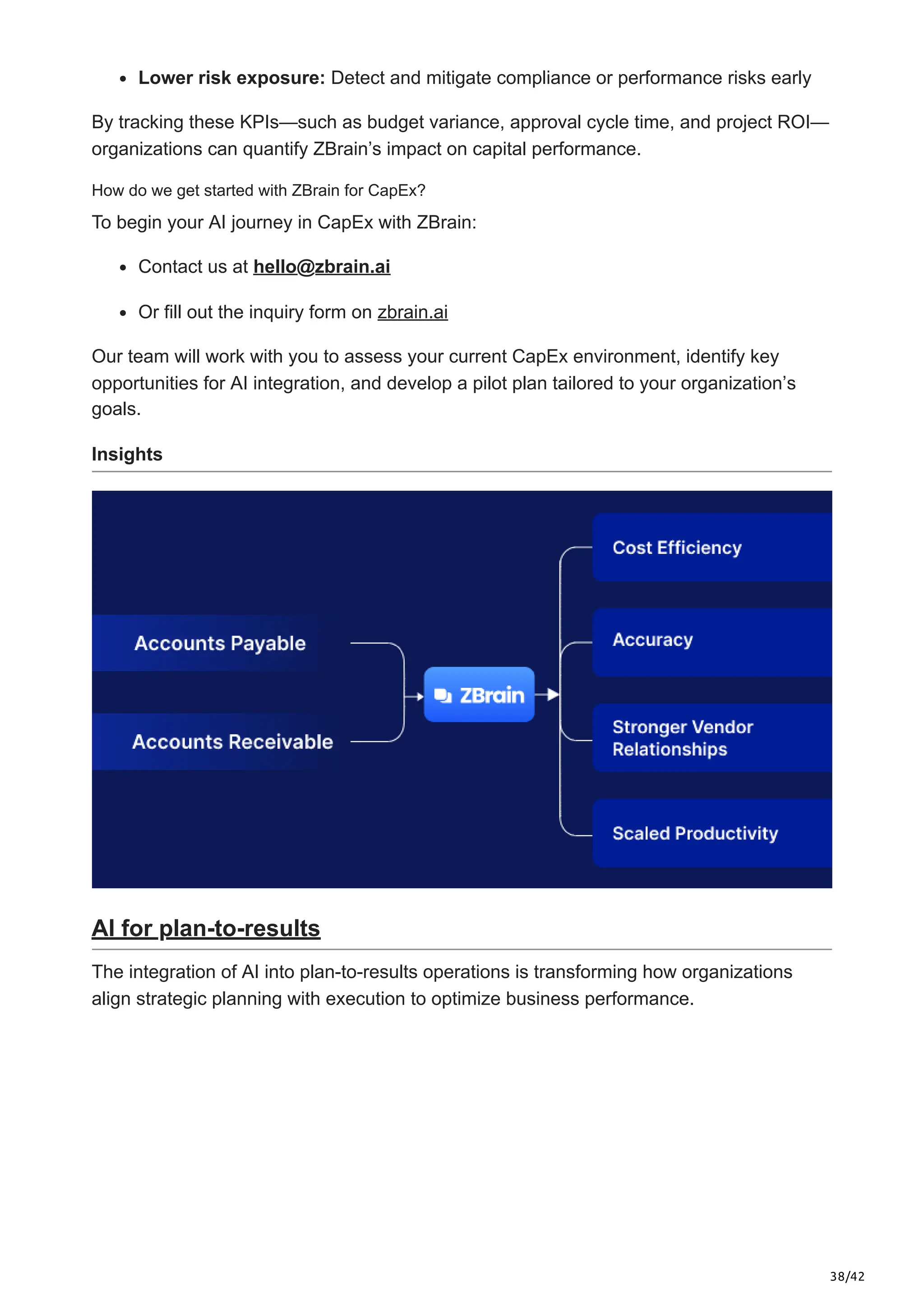 38/42
Lower risk exposure: Detect and mitigate compliance or performance risks early
By tracking these KPIs—such as budget variance, approval cycle time, and project ROI—
organizations can quantify ZBrain’s impact on capital performance.
How do we get started with ZBrain for CapEx?
To begin your AI journey in CapEx with ZBrain:
Contact us at hello@zbrain.ai
Or fill out the inquiry form on zbrain.ai
Our team will work with you to assess your current CapEx environment, identify key
opportunities for AI integration, and develop a pilot plan tailored to your organization’s
goals.
Insights
AI for plan-to-results
The integration of AI into plan-to-results operations is transforming how organizations
align strategic planning with execution to optimize business performance.
 