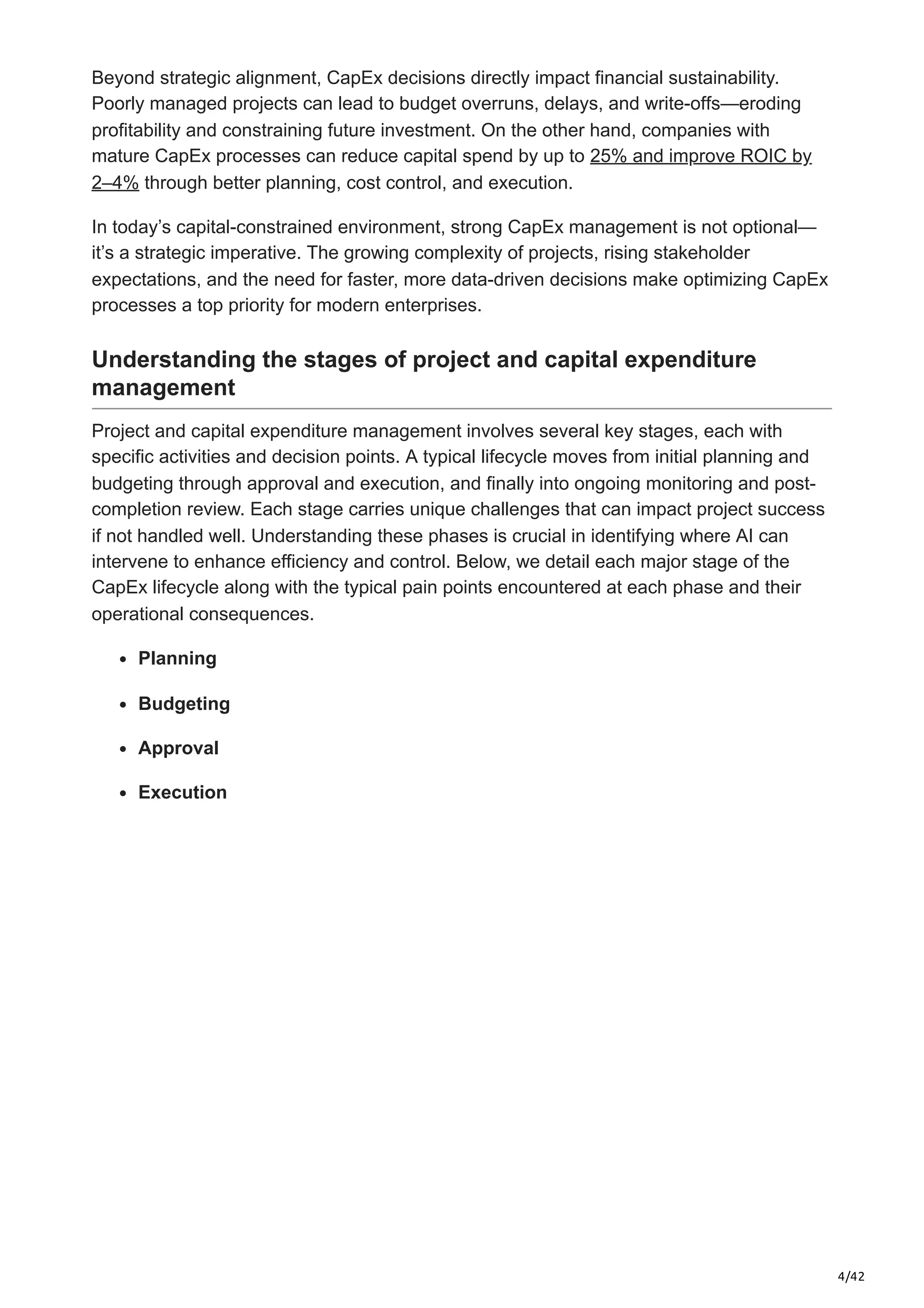 4/42
Beyond strategic alignment, CapEx decisions directly impact financial sustainability.
Poorly managed projects can lead to budget overruns, delays, and write-offs—eroding
profitability and constraining future investment. On the other hand, companies with
mature CapEx processes can reduce capital spend by up to 25% and improve ROIC by
2–4% through better planning, cost control, and execution.
In today’s capital-constrained environment, strong CapEx management is not optional—
it’s a strategic imperative. The growing complexity of projects, rising stakeholder
expectations, and the need for faster, more data-driven decisions make optimizing CapEx
processes a top priority for modern enterprises.
Understanding the stages of project and capital expenditure
management
Project and capital expenditure management involves several key stages, each with
specific activities and decision points. A typical lifecycle moves from initial planning and
budgeting through approval and execution, and finally into ongoing monitoring and post-
completion review. Each stage carries unique challenges that can impact project success
if not handled well. Understanding these phases is crucial in identifying where AI can
intervene to enhance efficiency and control. Below, we detail each major stage of the
CapEx lifecycle along with the typical pain points encountered at each phase and their
operational consequences.
Planning
Budgeting
Approval
Execution
 