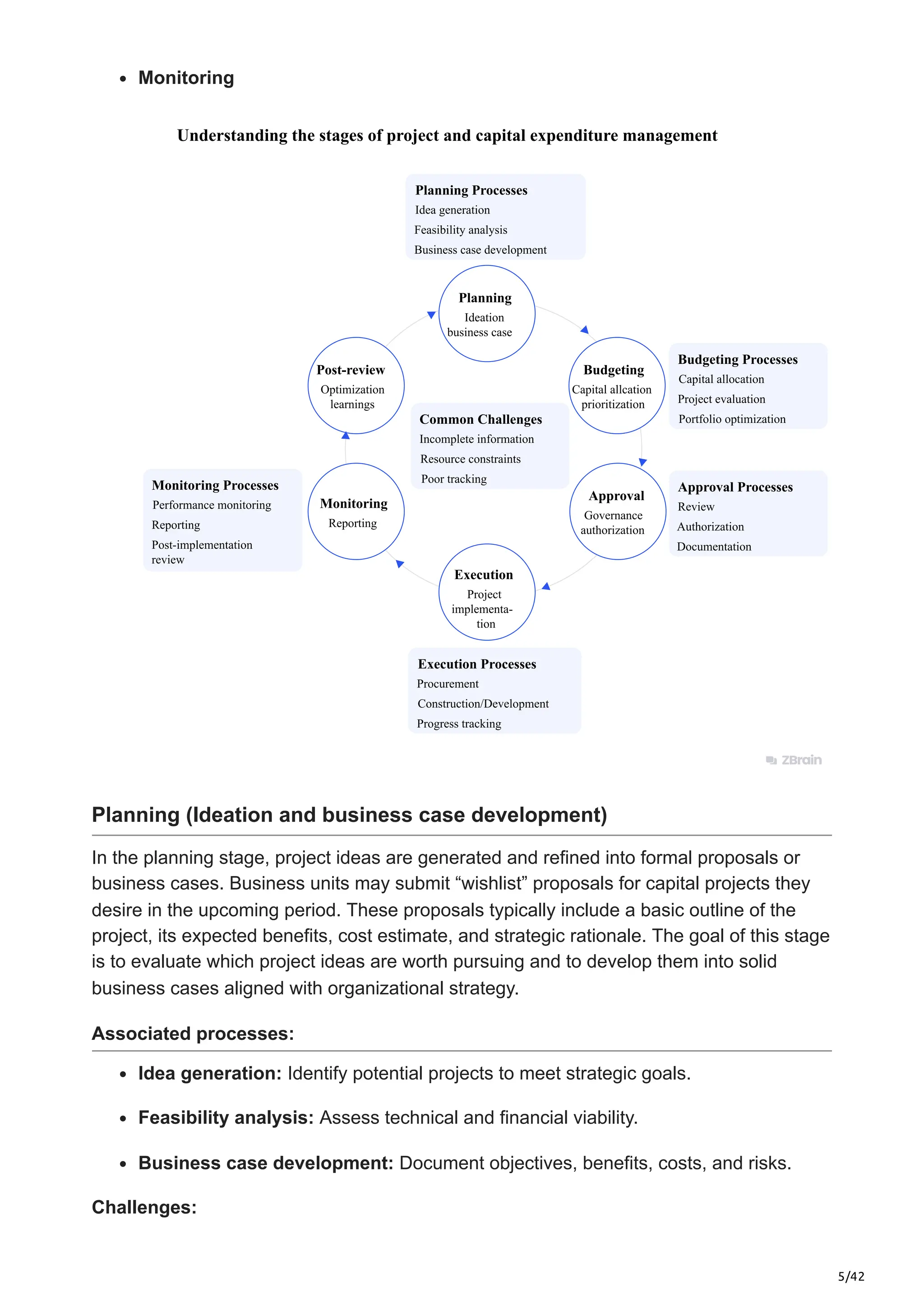 5/42
Monitoring
Understanding the stages of project and capital expenditure management
Planning
Ideation
business case
Post-review
Optimization
learnings
Budgeting
Capital allcation
prioritization
Approval
Governance
authorization
Monitoring
Reporting
Execution
Project
implementa-
tion
Planning Processes
Budgeting Processes
Approval Processes
Execution Processes
Monitoring Processes
Idea generation
Capital allocation
Review
Procurement
Performance monitoring
Feasibility analysis
Project evaluation
Authorization
Construction/Development
Reporting
Business case development
Portfolio optimization
Documentation
Common Challenges
Incomplete information
Resource constraints
Poor tracking
Progress tracking
Post-implementation
review
Planning (Ideation and business case development)
In the planning stage, project ideas are generated and refined into formal proposals or
business cases. Business units may submit “wishlist” proposals for capital projects they
desire in the upcoming period. These proposals typically include a basic outline of the
project, its expected benefits, cost estimate, and strategic rationale. The goal of this stage
is to evaluate which project ideas are worth pursuing and to develop them into solid
business cases aligned with organizational strategy.
Associated processes:
Idea generation: Identify potential projects to meet strategic goals.​
Feasibility analysis: Assess technical and financial viability.​
Business case development: Document objectives, benefits, costs, and risks.
Challenges:
 