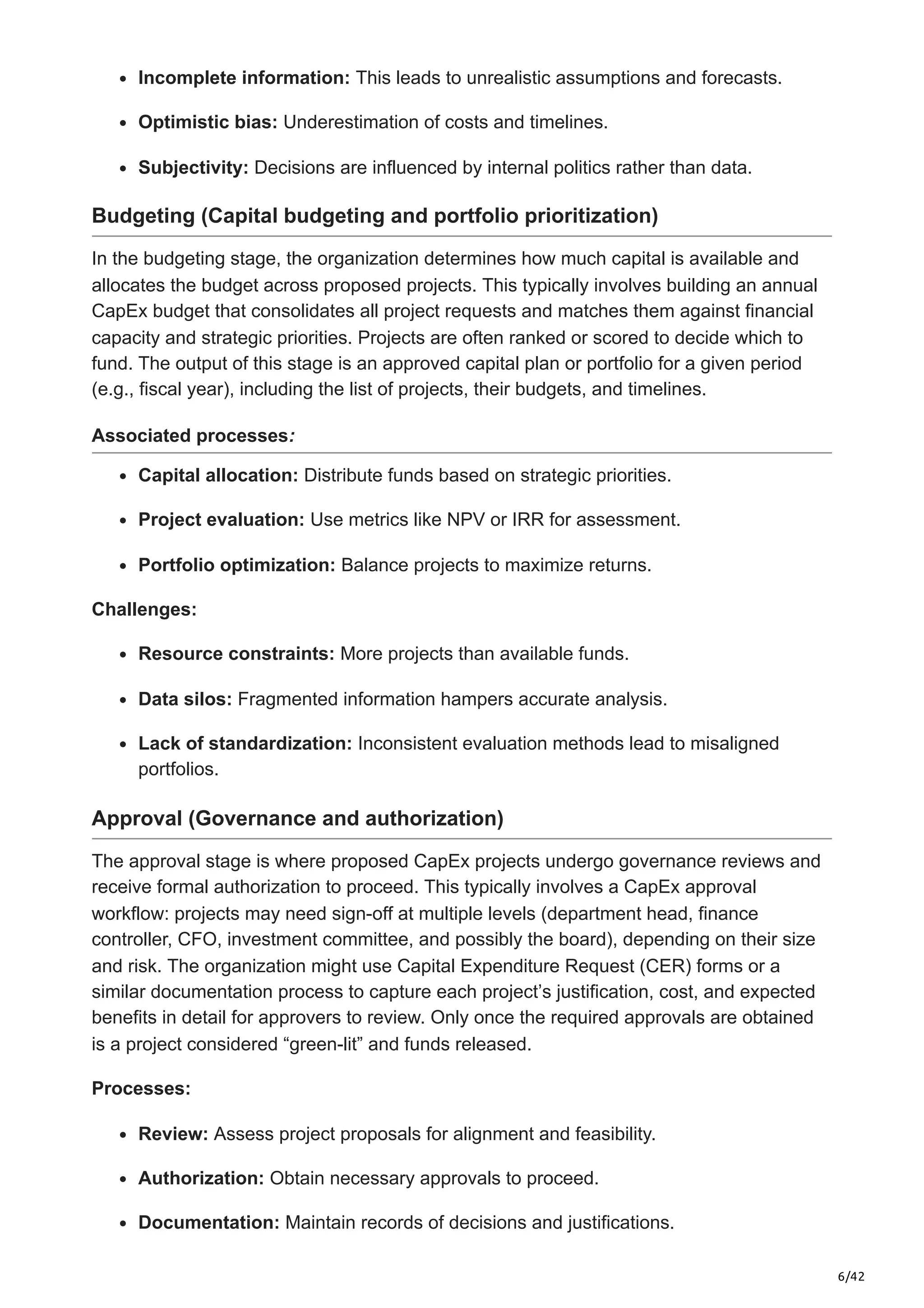 6/42
Incomplete information: This leads to unrealistic assumptions and forecasts.​
Optimistic bias: Underestimation of costs and timelines.​
Subjectivity: Decisions are influenced by internal politics rather than data.
Budgeting (Capital budgeting and portfolio prioritization)
In the budgeting stage, the organization determines how much capital is available and
allocates the budget across proposed projects. This typically involves building an annual
CapEx budget that consolidates all project requests and matches them against financial
capacity and strategic priorities. Projects are often ranked or scored to decide which to
fund. The output of this stage is an approved capital plan or portfolio for a given period
(e.g., fiscal year), including the list of projects, their budgets, and timelines.
Associated processes:
Capital allocation: Distribute funds based on strategic priorities.​
Project evaluation: Use metrics like NPV or IRR for assessment.​
Portfolio optimization: Balance projects to maximize returns.
Challenges:
Resource constraints: More projects than available funds.​
Data silos: Fragmented information hampers accurate analysis.​
Lack of standardization: Inconsistent evaluation methods lead to misaligned
portfolios.
Approval (Governance and authorization)
The approval stage is where proposed CapEx projects undergo governance reviews and
receive formal authorization to proceed. This typically involves a CapEx approval
workflow: projects may need sign-off at multiple levels (department head, finance
controller, CFO, investment committee, and possibly the board), depending on their size
and risk. The organization might use Capital Expenditure Request (CER) forms or a
similar documentation process to capture each project’s justification, cost, and expected
benefits in detail for approvers to review. Only once the required approvals are obtained
is a project considered “green-lit” and funds released.
Processes:
Review: Assess project proposals for alignment and feasibility.​
Authorization: Obtain necessary approvals to proceed.​
Documentation: Maintain records of decisions and justifications.​
 