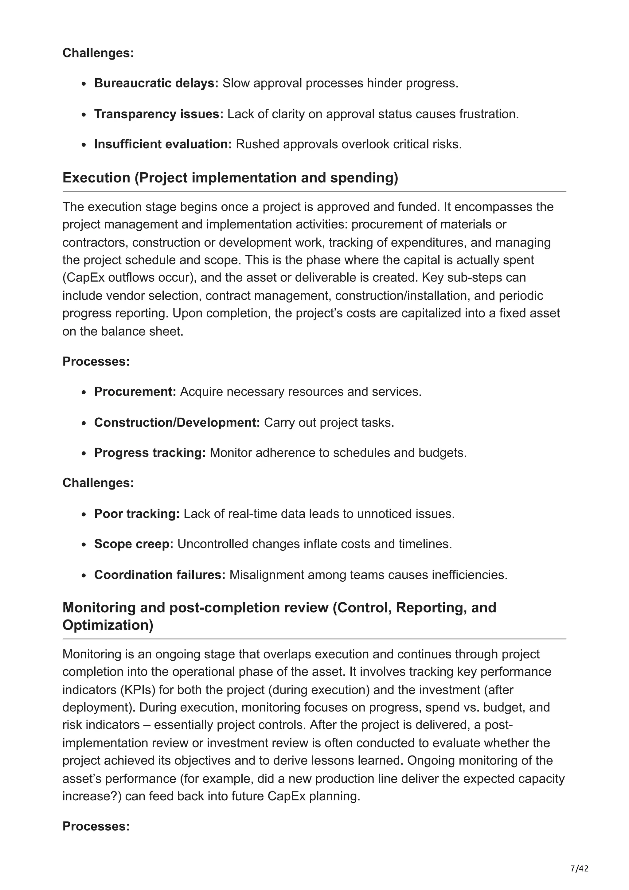 7/42
Challenges:
Bureaucratic delays: Slow approval processes hinder progress.​
Transparency issues: Lack of clarity on approval status causes frustration.​
Insufficient evaluation: Rushed approvals overlook critical risks.
Execution (Project implementation and spending)
The execution stage begins once a project is approved and funded. It encompasses the
project management and implementation activities: procurement of materials or
contractors, construction or development work, tracking of expenditures, and managing
the project schedule and scope. This is the phase where the capital is actually spent
(CapEx outflows occur), and the asset or deliverable is created. Key sub-steps can
include vendor selection, contract management, construction/installation, and periodic
progress reporting. Upon completion, the project’s costs are capitalized into a fixed asset
on the balance sheet.
Processes:
Procurement: Acquire necessary resources and services.​
Construction/Development: Carry out project tasks.
Progress tracking: Monitor adherence to schedules and budgets.​
Challenges:
Poor tracking: Lack of real-time data leads to unnoticed issues.​
Scope creep: Uncontrolled changes inflate costs and timelines.​
Coordination failures: Misalignment among teams causes inefficiencies.
Monitoring and post-completion review (Control, Reporting, and
Optimization)
Monitoring is an ongoing stage that overlaps execution and continues through project
completion into the operational phase of the asset. It involves tracking key performance
indicators (KPIs) for both the project (during execution) and the investment (after
deployment). During execution, monitoring focuses on progress, spend vs. budget, and
risk indicators – essentially project controls. After the project is delivered, a post-
implementation review or investment review is often conducted to evaluate whether the
project achieved its objectives and to derive lessons learned. Ongoing monitoring of the
asset’s performance (for example, did a new production line deliver the expected capacity
increase?) can feed back into future CapEx planning.
Processes:
 