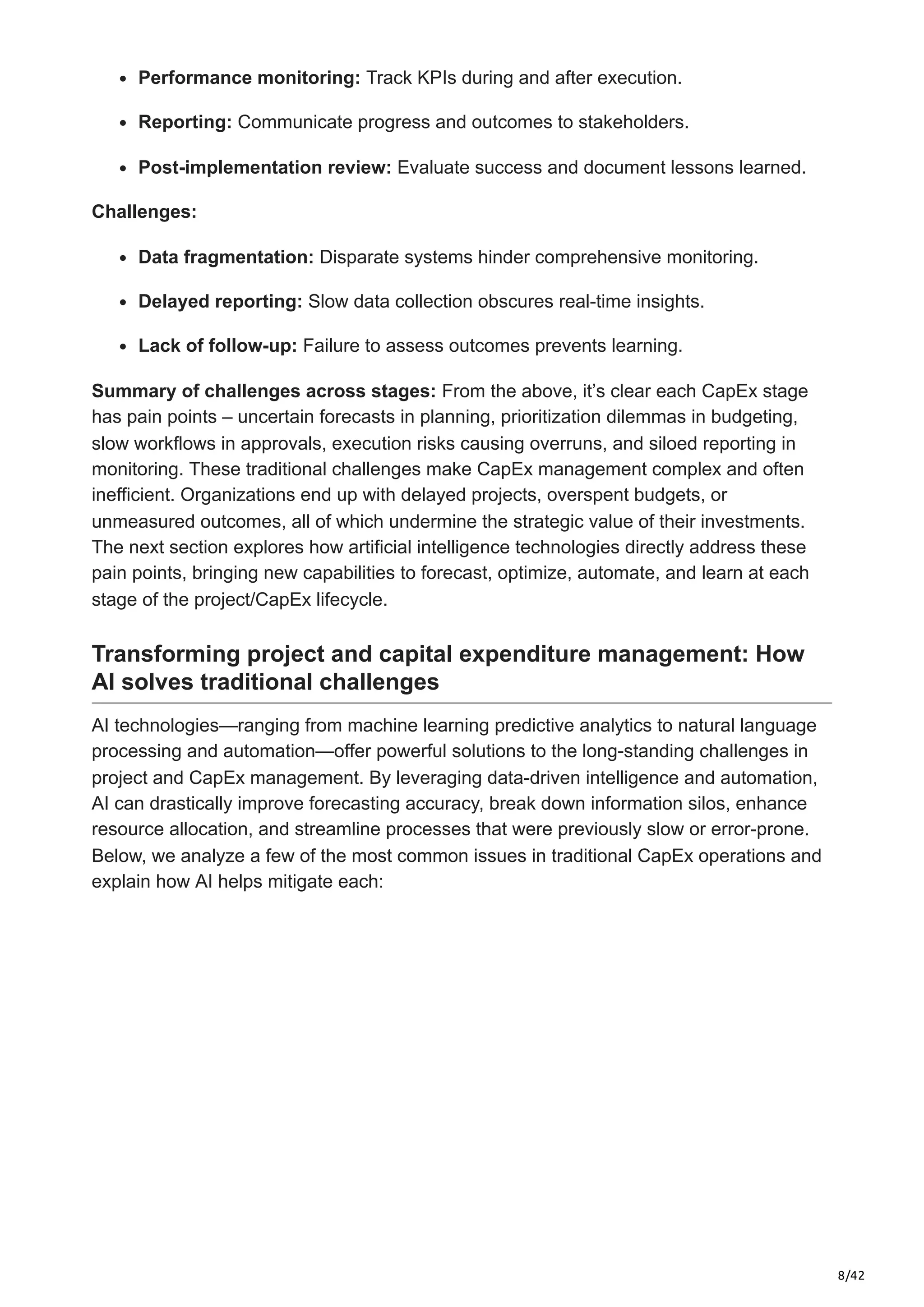 8/42
Performance monitoring: Track KPIs during and after execution.​
Reporting: Communicate progress and outcomes to stakeholders.​
Post-implementation review: Evaluate success and document lessons learned.​
Challenges:
Data fragmentation: Disparate systems hinder comprehensive monitoring.​
Delayed reporting: Slow data collection obscures real-time insights.​
Lack of follow-up: Failure to assess outcomes prevents learning.
Summary of challenges across stages: From the above, it’s clear each CapEx stage
has pain points – uncertain forecasts in planning, prioritization dilemmas in budgeting,
slow workflows in approvals, execution risks causing overruns, and siloed reporting in
monitoring. These traditional challenges make CapEx management complex and often
inefficient. Organizations end up with delayed projects, overspent budgets, or
unmeasured outcomes, all of which undermine the strategic value of their investments.
The next section explores how artificial intelligence technologies directly address these
pain points, bringing new capabilities to forecast, optimize, automate, and learn at each
stage of the project/CapEx lifecycle.
Transforming project and capital expenditure management: How
AI solves traditional challenges
AI technologies—ranging from machine learning predictive analytics to natural language
processing and automation—offer powerful solutions to the long-standing challenges in
project and CapEx management. By leveraging data-driven intelligence and automation,
AI can drastically improve forecasting accuracy, break down information silos, enhance
resource allocation, and streamline processes that were previously slow or error-prone.
Below, we analyze a few of the most common issues in traditional CapEx operations and
explain how AI helps mitigate each:
 