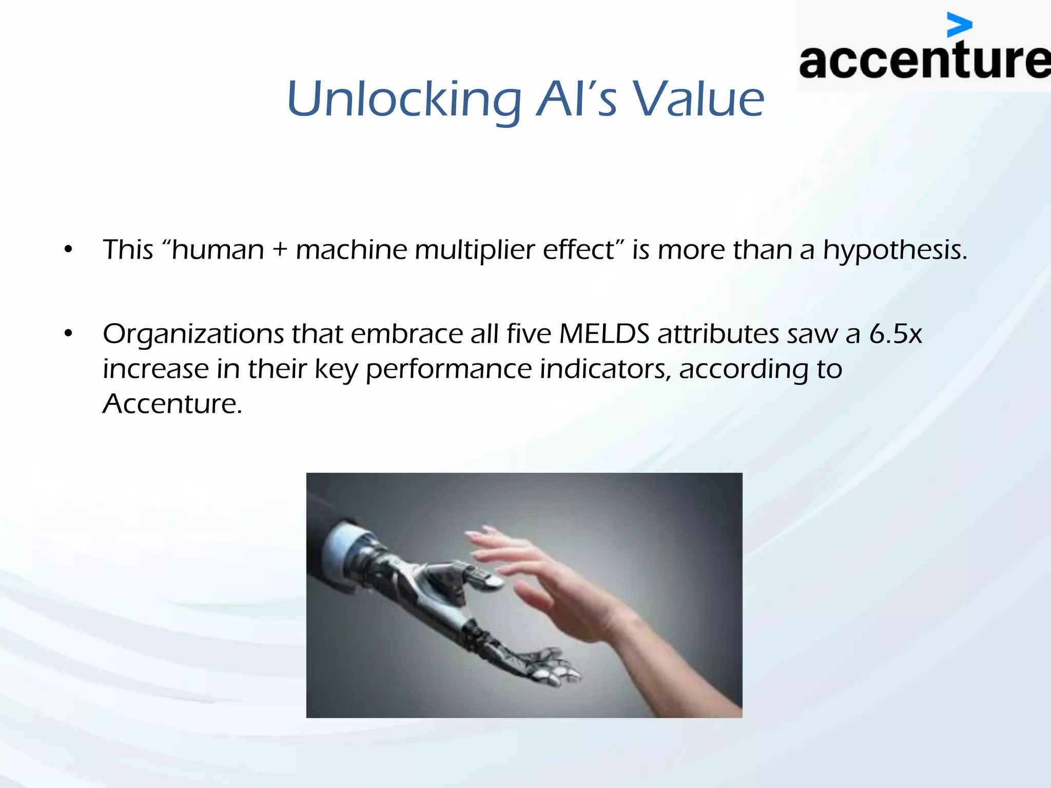 Unlocking AI’s Value
• This “human + machine multiplier effect” is more than a hypothesis.
• Organizations that embrace all five MELDS attributes saw a 6.5x
increase in their key performance indicators, according to
Accenture.
 