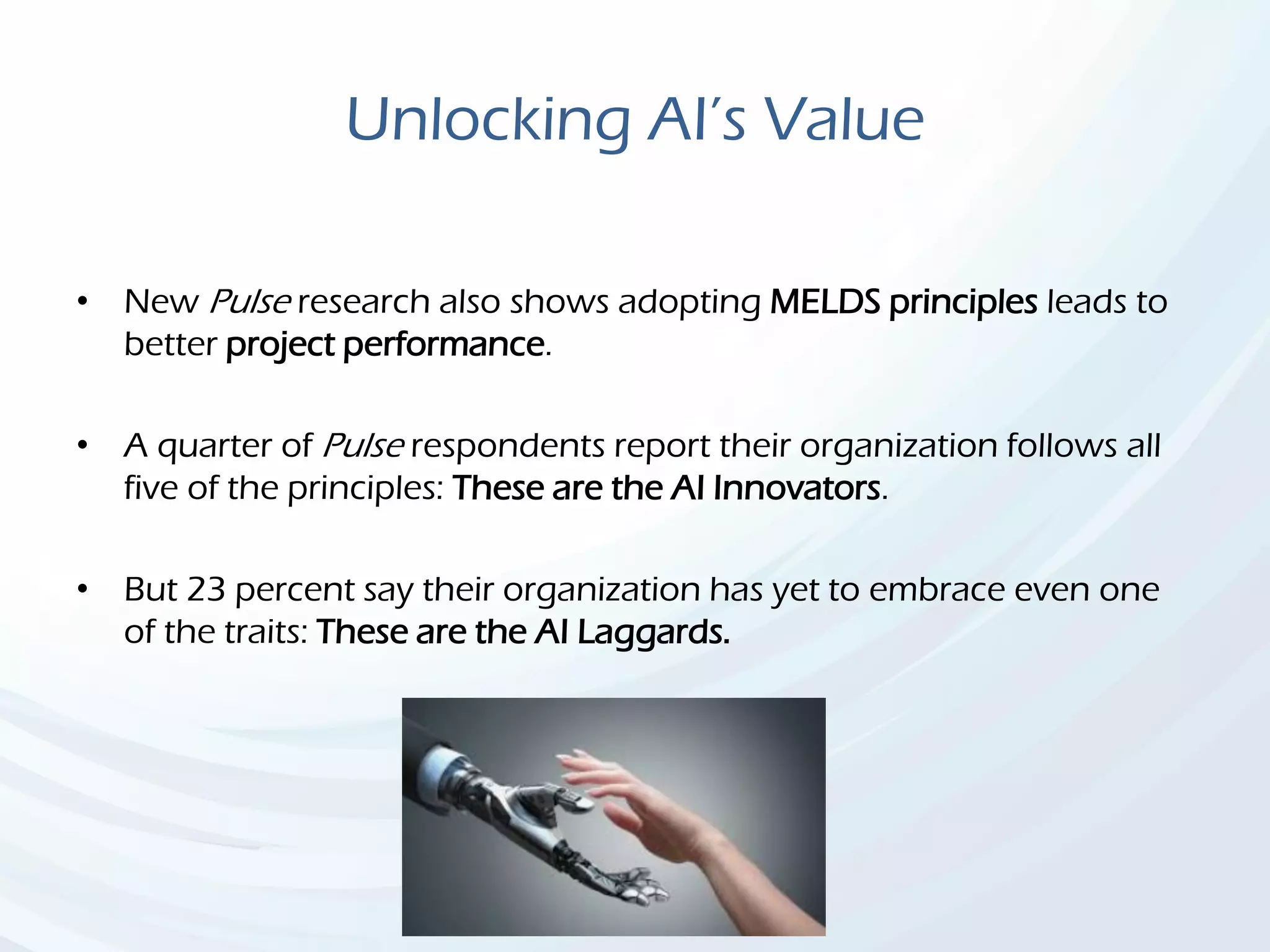 Unlocking AI’s Value
• New Pulse research also shows adopting MELDS principles leads to
better project performance.
• A quarter of Pulse respondents report their organization follows all
five of the principles: These are the AI Innovators.
• But 23 percent say their organization has yet to embrace even one
of the traits: These are the AI Laggards.
 