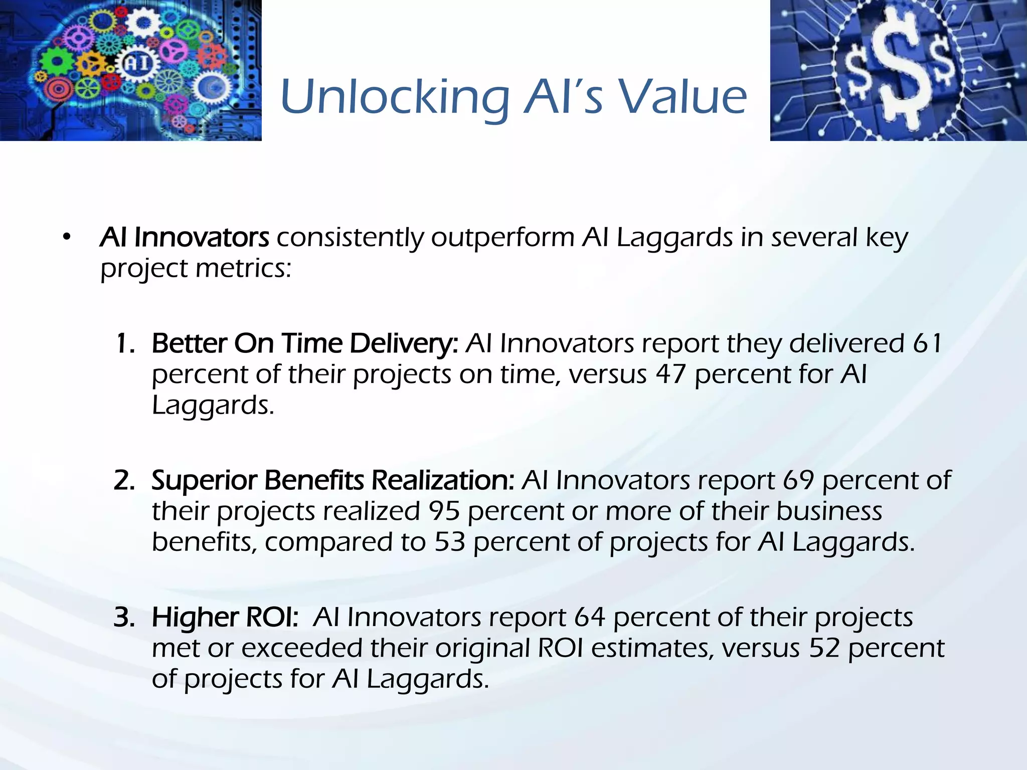 Unlocking AI’s Value
• AI Innovators consistently outperform AI Laggards in several key
project metrics:
1. Better On Time Delivery: AI Innovators report they delivered 61
percent of their projects on time, versus 47 percent for AI
Laggards.
2. Superior Benefits Realization: AI Innovators report 69 percent of
their projects realized 95 percent or more of their business
benefits, compared to 53 percent of projects for AI Laggards.
3. Higher ROI: AI Innovators report 64 percent of their projects
met or exceeded their original ROI estimates, versus 52 percent
of projects for AI Laggards.
 