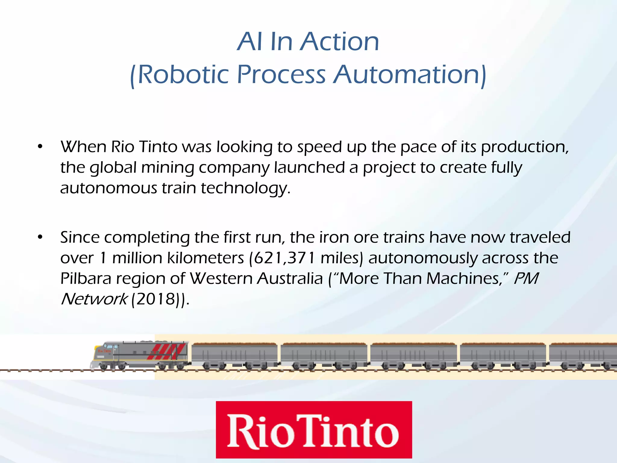 AI In Action
(Robotic Process Automation)
• When Rio Tinto was looking to speed up the pace of its production,
the global mining company launched a project to create fully
autonomous train technology.
• Since completing the first run, the iron ore trains have now traveled
over 1 million kilometers (621,371 miles) autonomously across the
Pilbara region of Western Australia (“More Than Machines,” PM
Network (2018)).
 