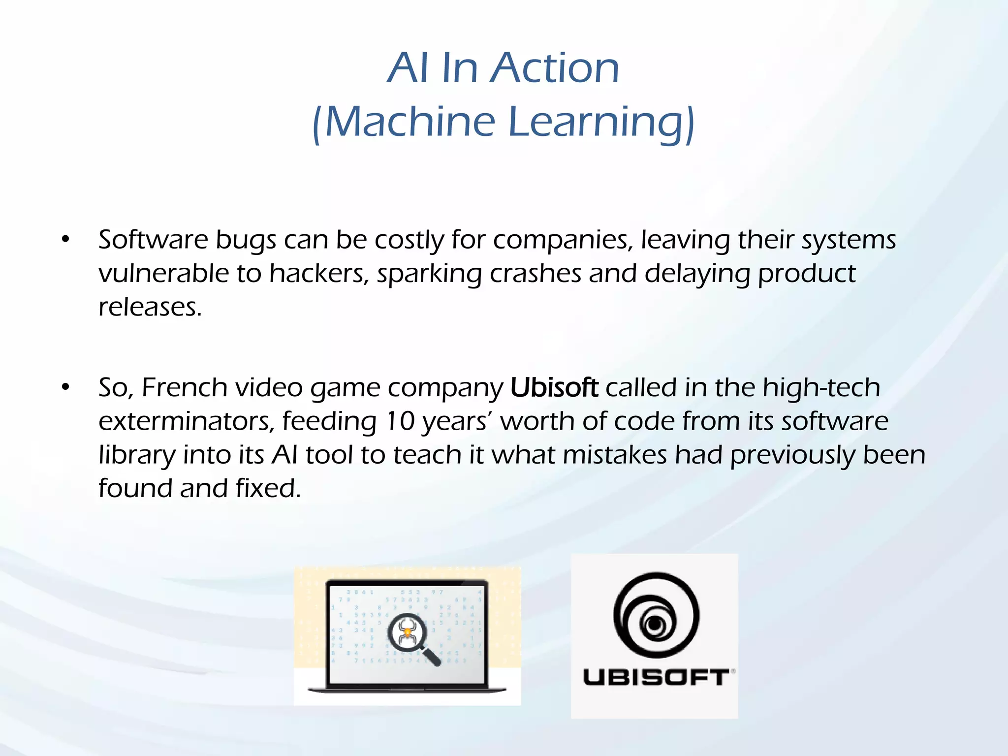 AI In Action
(Machine Learning)
• Software bugs can be costly for companies, leaving their systems
vulnerable to hackers, sparking crashes and delaying product
releases.
• So, French video game company Ubisoft called in the high-tech
exterminators, feeding 10 years’ worth of code from its software
library into its AI tool to teach it what mistakes had previously been
found and fixed.
 