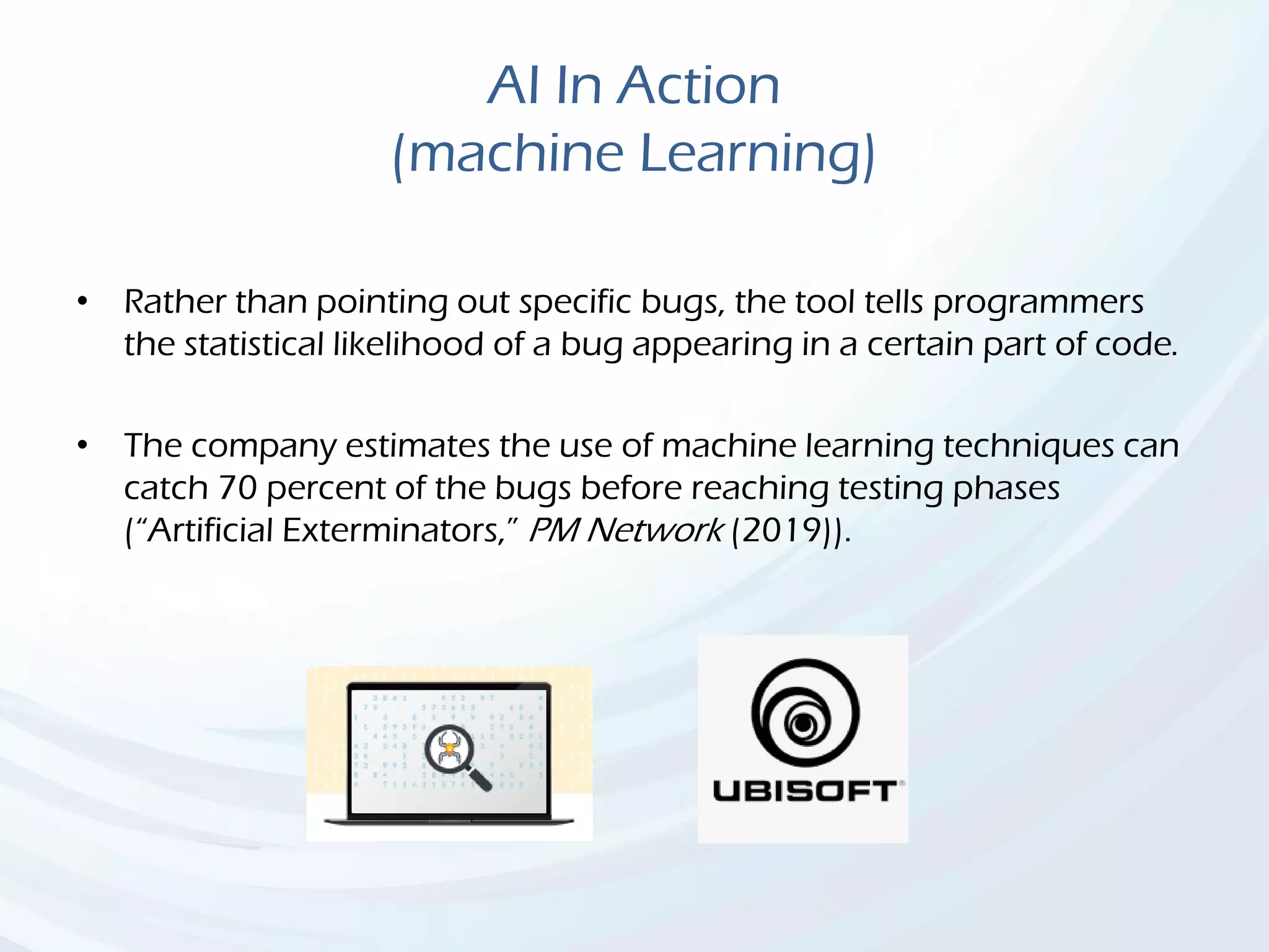 AI In Action
(machine Learning)
• Rather than pointing out specific bugs, the tool tells programmers
the statistical likelihood of a bug appearing in a certain part of code.
• The company estimates the use of machine learning techniques can
catch 70 percent of the bugs before reaching testing phases
(“Artificial Exterminators,” PM Network (2019)).
 