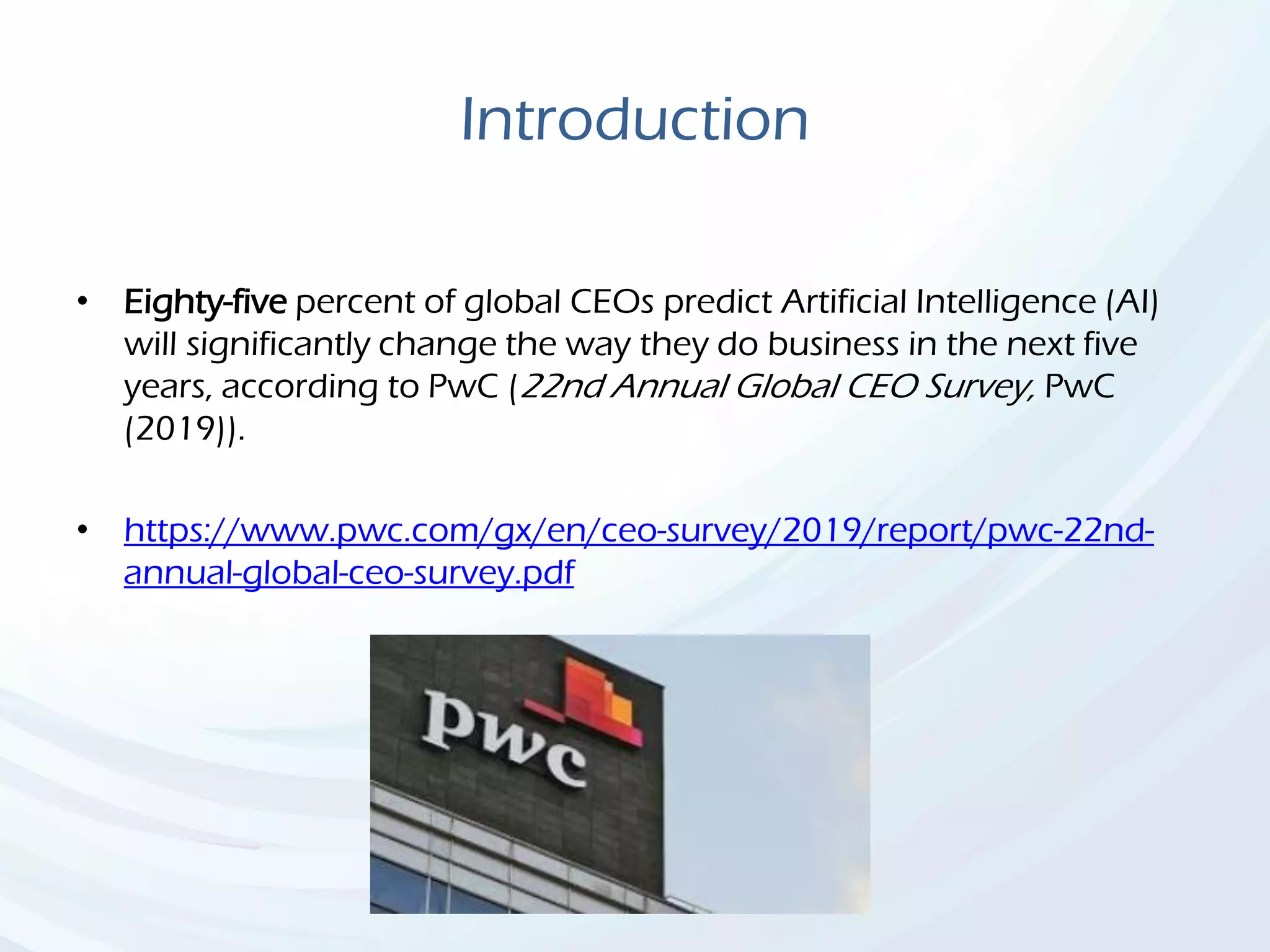 Introduction
• Eighty-five percent of global CEOs predict Artificial Intelligence (AI)
will significantly change the way they do business in the next five
years, according to PwC (22nd Annual Global CEO Survey, PwC
(2019)).
• https://www.pwc.com/gx/en/ceo-survey/2019/report/pwc-22nd-
annual-global-ceo-survey.pdf
 