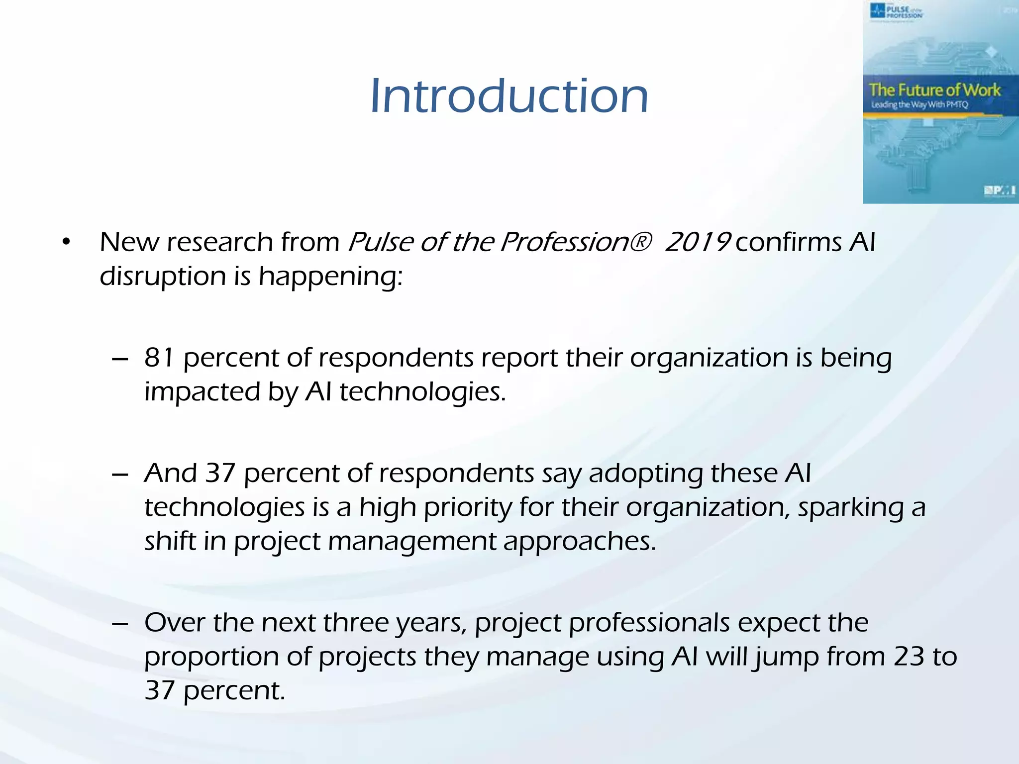 Introduction
• New research from Pulse of the Profession® 2019 confirms AI
disruption is happening:
– 81 percent of respondents report their organization is being
impacted by AI technologies.
– And 37 percent of respondents say adopting these AI
technologies is a high priority for their organization, sparking a
shift in project management approaches.
– Over the next three years, project professionals expect the
proportion of projects they manage using AI will jump from 23 to
37 percent.
 