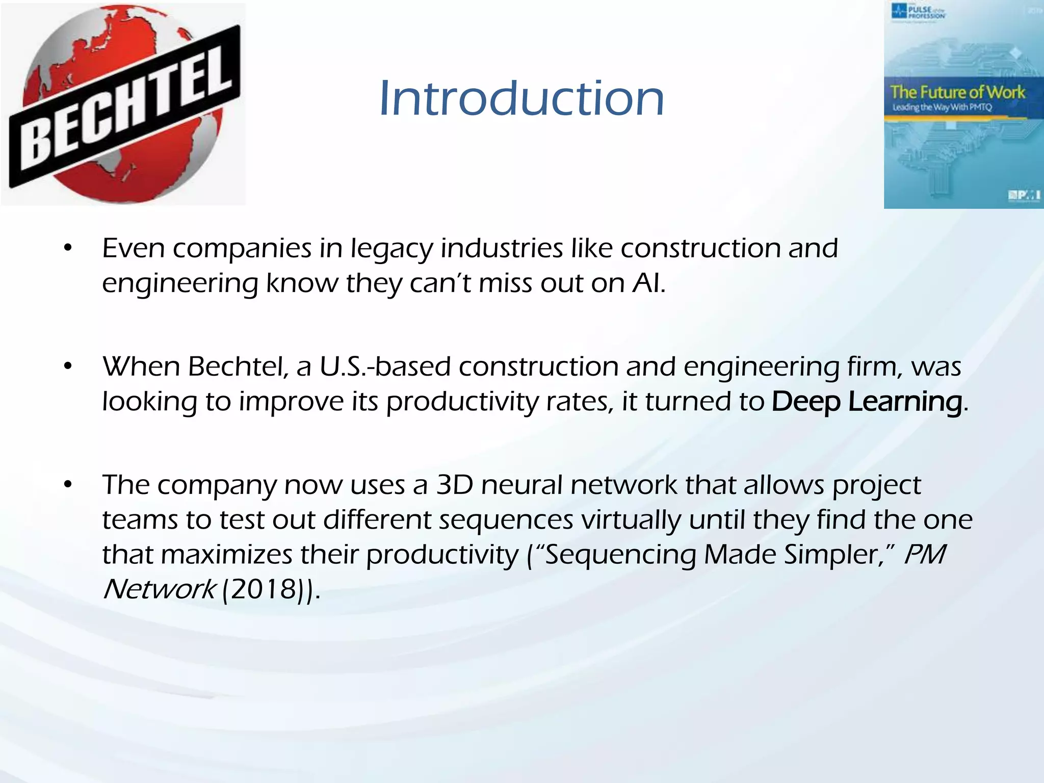 Introduction
• Even companies in legacy industries like construction and
engineering know they can’t miss out on AI.
• When Bechtel, a U.S.-based construction and engineering firm, was
looking to improve its productivity rates, it turned to Deep Learning.
• The company now uses a 3D neural network that allows project
teams to test out different sequences virtually until they find the one
that maximizes their productivity (“Sequencing Made Simpler,” PM
Network (2018)).
 