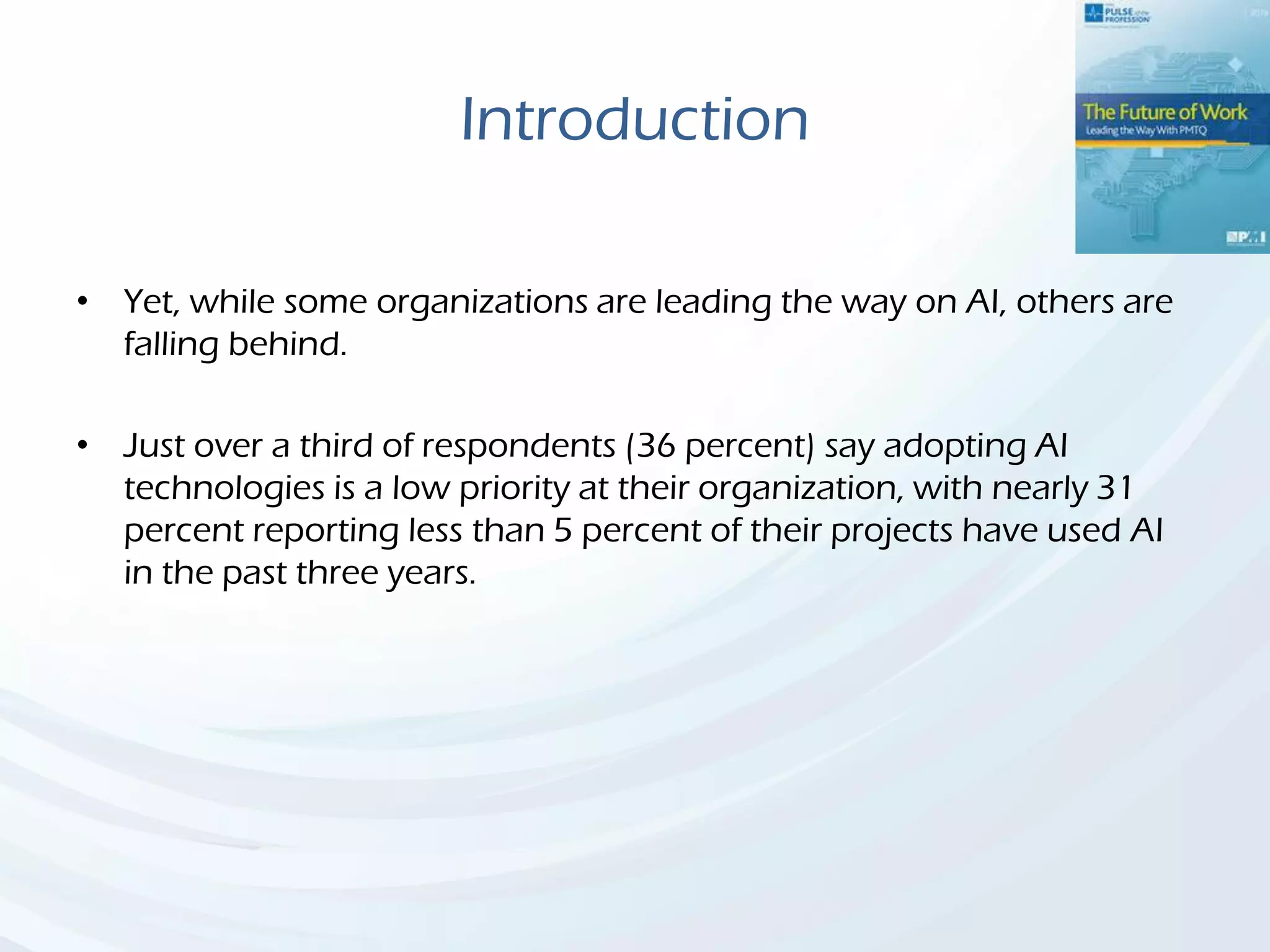Introduction
• Yet, while some organizations are leading the way on AI, others are
falling behind.
• Just over a third of respondents (36 percent) say adopting AI
technologies is a low priority at their organization, with nearly 31
percent reporting less than 5 percent of their projects have used AI
in the past three years.
 
