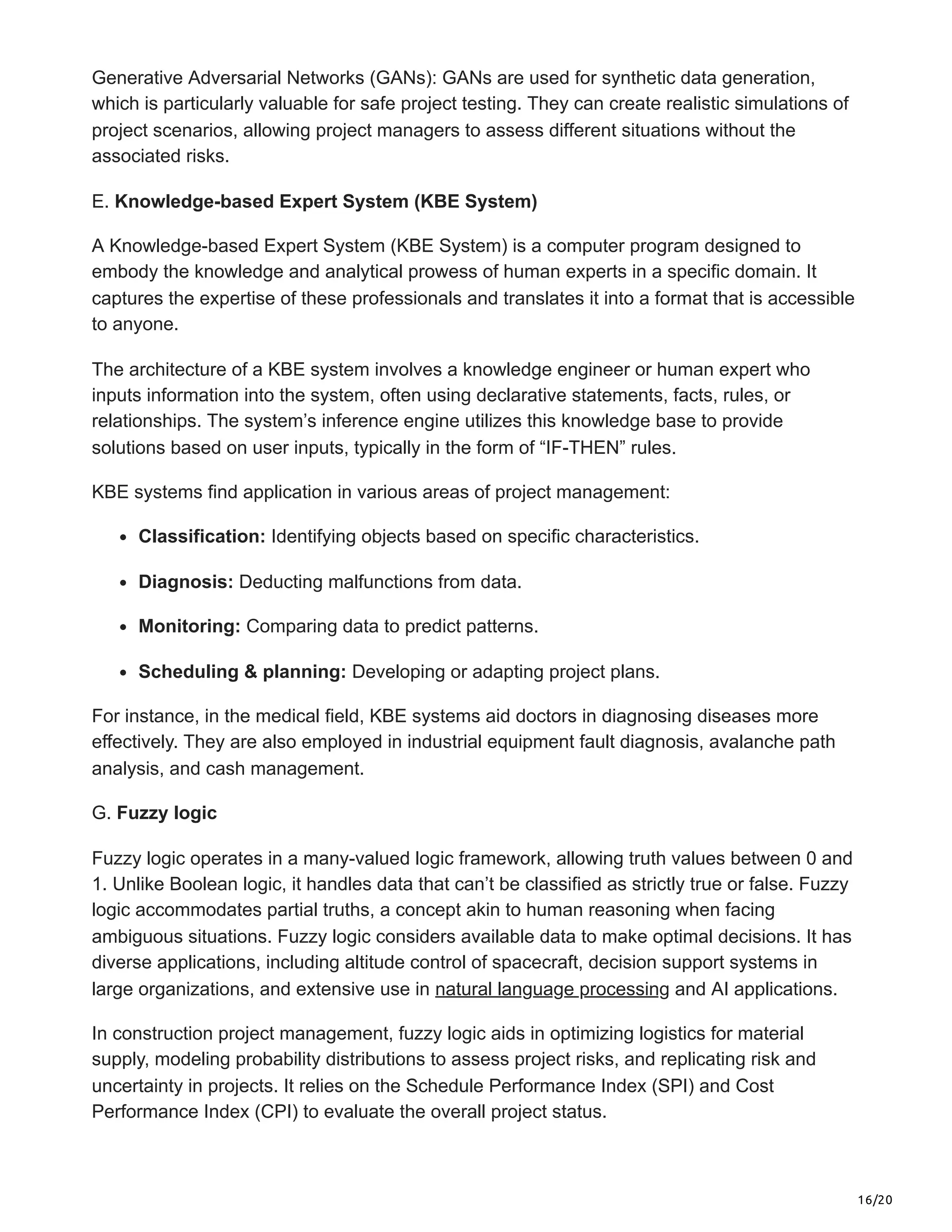 16/20
Generative Adversarial Networks (GANs): GANs are used for synthetic data generation,
which is particularly valuable for safe project testing. They can create realistic simulations of
project scenarios, allowing project managers to assess different situations without the
associated risks.
E. Knowledge-based Expert System (KBE System)
A Knowledge-based Expert System (KBE System) is a computer program designed to
embody the knowledge and analytical prowess of human experts in a specific domain. It
captures the expertise of these professionals and translates it into a format that is accessible
to anyone.
The architecture of a KBE system involves a knowledge engineer or human expert who
inputs information into the system, often using declarative statements, facts, rules, or
relationships. The system’s inference engine utilizes this knowledge base to provide
solutions based on user inputs, typically in the form of “IF-THEN” rules.
KBE systems find application in various areas of project management:
Classification: Identifying objects based on specific characteristics.
Diagnosis: Deducting malfunctions from data.
Monitoring: Comparing data to predict patterns.
Scheduling & planning: Developing or adapting project plans.
For instance, in the medical field, KBE systems aid doctors in diagnosing diseases more
effectively. They are also employed in industrial equipment fault diagnosis, avalanche path
analysis, and cash management.
G. Fuzzy logic
Fuzzy logic operates in a many-valued logic framework, allowing truth values between 0 and
1. Unlike Boolean logic, it handles data that can’t be classified as strictly true or false. Fuzzy
logic accommodates partial truths, a concept akin to human reasoning when facing
ambiguous situations. Fuzzy logic considers available data to make optimal decisions. It has
diverse applications, including altitude control of spacecraft, decision support systems in
large organizations, and extensive use in natural language processing and AI applications.
In construction project management, fuzzy logic aids in optimizing logistics for material
supply, modeling probability distributions to assess project risks, and replicating risk and
uncertainty in projects. It relies on the Schedule Performance Index (SPI) and Cost
Performance Index (CPI) to evaluate the overall project status.
 