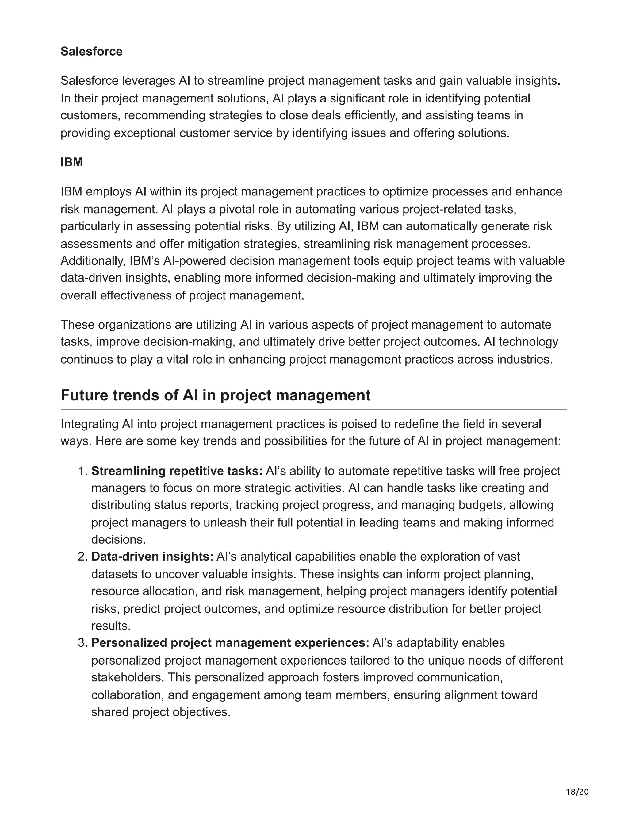 18/20
Salesforce
Salesforce leverages AI to streamline project management tasks and gain valuable insights.
In their project management solutions, AI plays a significant role in identifying potential
customers, recommending strategies to close deals efficiently, and assisting teams in
providing exceptional customer service by identifying issues and offering solutions.
IBM
IBM employs AI within its project management practices to optimize processes and enhance
risk management. AI plays a pivotal role in automating various project-related tasks,
particularly in assessing potential risks. By utilizing AI, IBM can automatically generate risk
assessments and offer mitigation strategies, streamlining risk management processes.
Additionally, IBM’s AI-powered decision management tools equip project teams with valuable
data-driven insights, enabling more informed decision-making and ultimately improving the
overall effectiveness of project management.
These organizations are utilizing AI in various aspects of project management to automate
tasks, improve decision-making, and ultimately drive better project outcomes. AI technology
continues to play a vital role in enhancing project management practices across industries.
Future trends of AI in project management
Integrating AI into project management practices is poised to redefine the field in several
ways. Here are some key trends and possibilities for the future of AI in project management:
1. Streamlining repetitive tasks: AI’s ability to automate repetitive tasks will free project
managers to focus on more strategic activities. AI can handle tasks like creating and
distributing status reports, tracking project progress, and managing budgets, allowing
project managers to unleash their full potential in leading teams and making informed
decisions.
2. Data-driven insights: AI’s analytical capabilities enable the exploration of vast
datasets to uncover valuable insights. These insights can inform project planning,
resource allocation, and risk management, helping project managers identify potential
risks, predict project outcomes, and optimize resource distribution for better project
results.
3. Personalized project management experiences: AI’s adaptability enables
personalized project management experiences tailored to the unique needs of different
stakeholders. This personalized approach fosters improved communication,
collaboration, and engagement among team members, ensuring alignment toward
shared project objectives.
 
