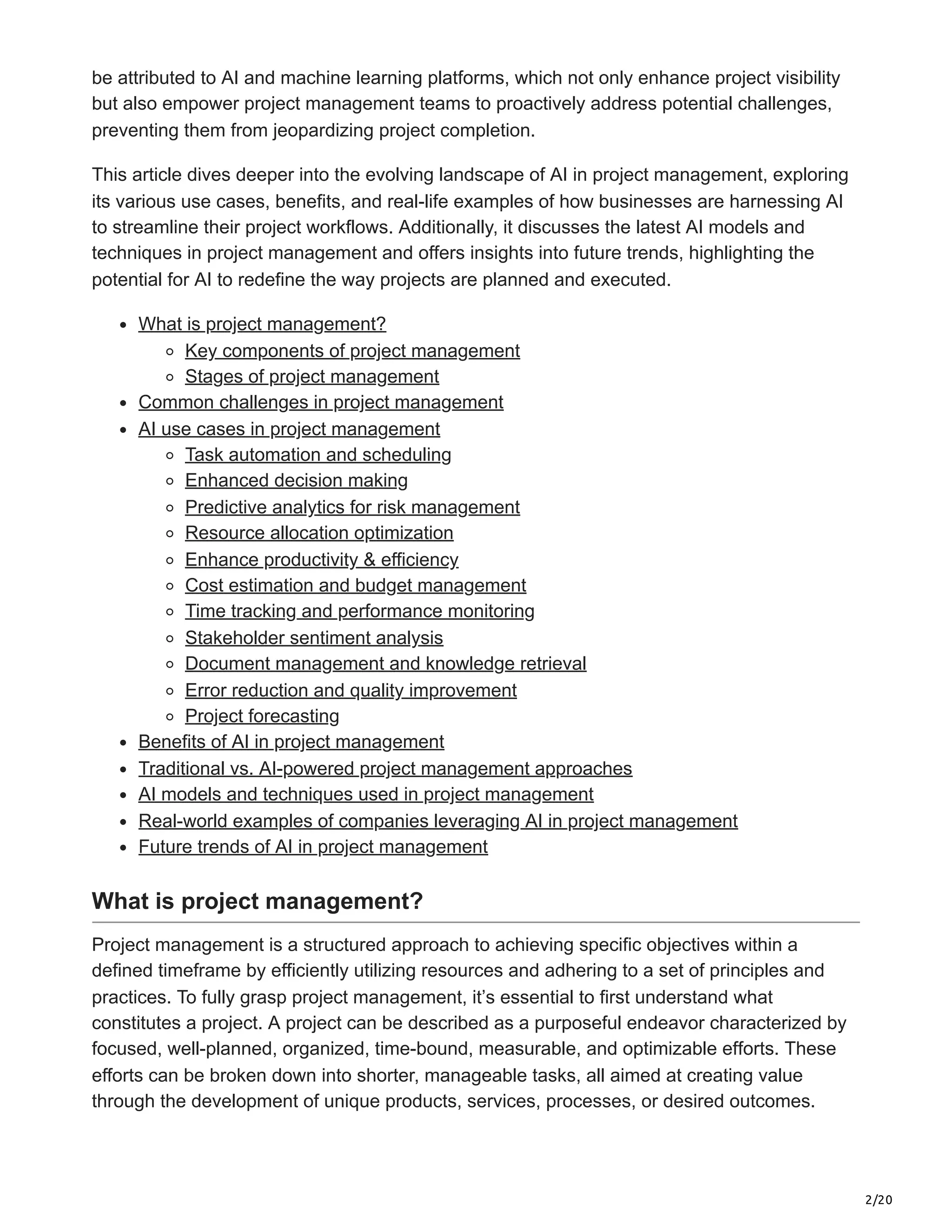 2/20
be attributed to AI and machine learning platforms, which not only enhance project visibility
but also empower project management teams to proactively address potential challenges,
preventing them from jeopardizing project completion.
This article dives deeper into the evolving landscape of AI in project management, exploring
its various use cases, benefits, and real-life examples of how businesses are harnessing AI
to streamline their project workflows. Additionally, it discusses the latest AI models and
techniques in project management and offers insights into future trends, highlighting the
potential for AI to redefine the way projects are planned and executed.
What is project management?
Key components of project management
Stages of project management
Common challenges in project management
AI use cases in project management
Task automation and scheduling
Enhanced decision making
Predictive analytics for risk management
Resource allocation optimization
Enhance productivity & efficiency
Cost estimation and budget management
Time tracking and performance monitoring
Stakeholder sentiment analysis
Document management and knowledge retrieval
Error reduction and quality improvement
Project forecasting
Benefits of AI in project management
Traditional vs. AI-powered project management approaches
AI models and techniques used in project management
Real-world examples of companies leveraging AI in project management
Future trends of AI in project management
What is project management?
Project management is a structured approach to achieving specific objectives within a
defined timeframe by efficiently utilizing resources and adhering to a set of principles and
practices. To fully grasp project management, it’s essential to first understand what
constitutes a project. A project can be described as a purposeful endeavor characterized by
focused, well-planned, organized, time-bound, measurable, and optimizable efforts. These
efforts can be broken down into shorter, manageable tasks, all aimed at creating value
through the development of unique products, services, processes, or desired outcomes.
 