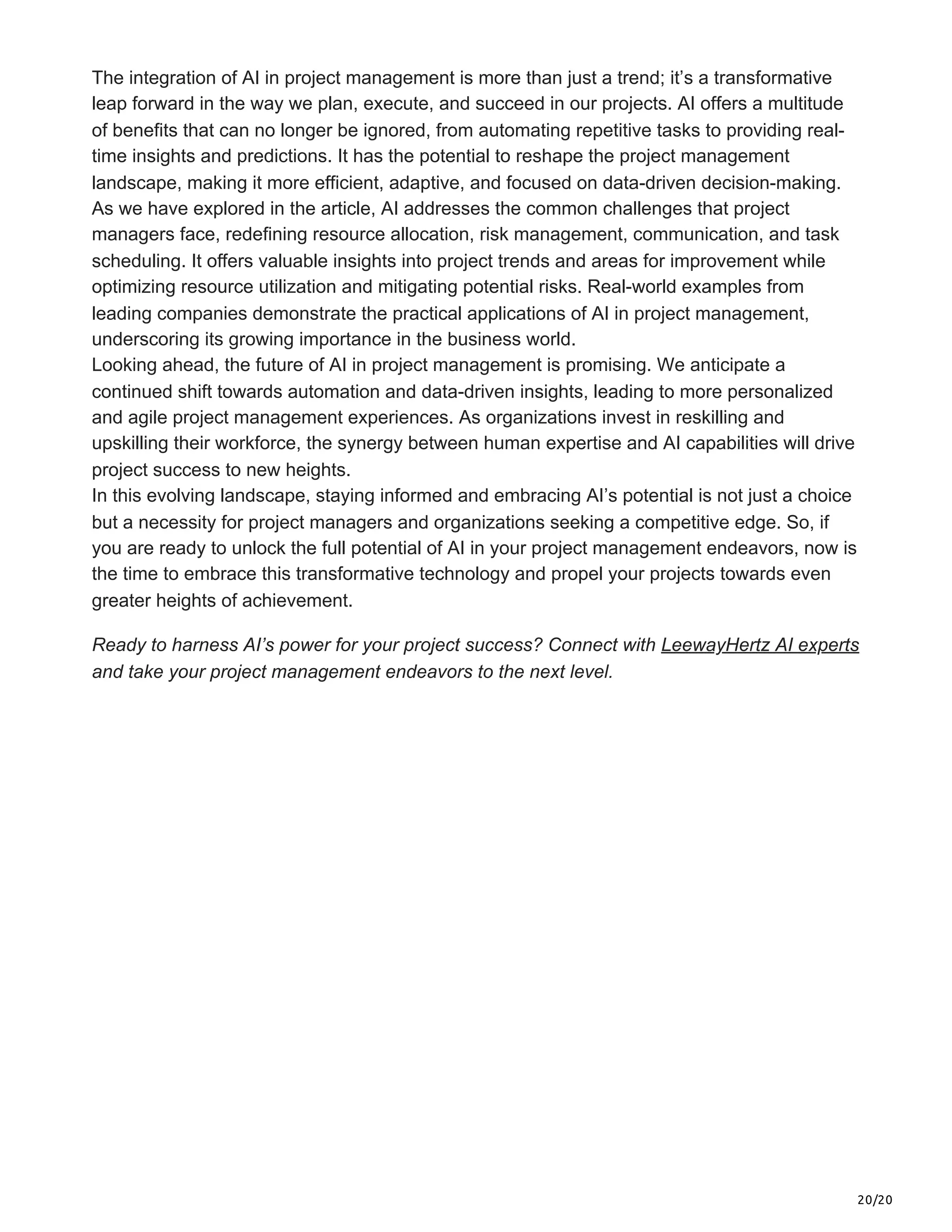 20/20
The integration of AI in project management is more than just a trend; it’s a transformative
leap forward in the way we plan, execute, and succeed in our projects. AI offers a multitude
of benefits that can no longer be ignored, from automating repetitive tasks to providing real-
time insights and predictions. It has the potential to reshape the project management
landscape, making it more efficient, adaptive, and focused on data-driven decision-making.
As we have explored in the article, AI addresses the common challenges that project
managers face, redefining resource allocation, risk management, communication, and task
scheduling. It offers valuable insights into project trends and areas for improvement while
optimizing resource utilization and mitigating potential risks. Real-world examples from
leading companies demonstrate the practical applications of AI in project management,
underscoring its growing importance in the business world.
Looking ahead, the future of AI in project management is promising. We anticipate a
continued shift towards automation and data-driven insights, leading to more personalized
and agile project management experiences. As organizations invest in reskilling and
upskilling their workforce, the synergy between human expertise and AI capabilities will drive
project success to new heights.
In this evolving landscape, staying informed and embracing AI’s potential is not just a choice
but a necessity for project managers and organizations seeking a competitive edge. So, if
you are ready to unlock the full potential of AI in your project management endeavors, now is
the time to embrace this transformative technology and propel your projects towards even
greater heights of achievement.
Ready to harness AI’s power for your project success? Connect with LeewayHertz AI experts
and take your project management endeavors to the next level.
 