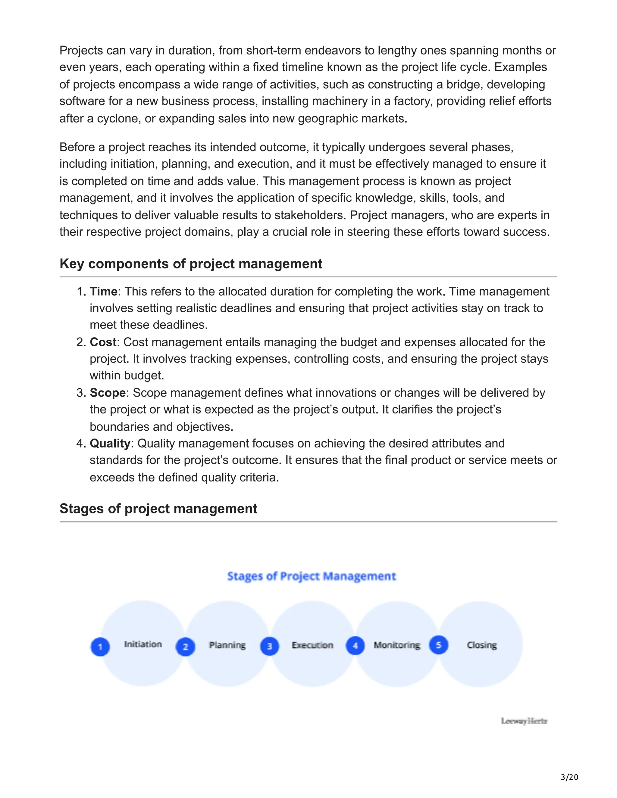 3/20
Projects can vary in duration, from short-term endeavors to lengthy ones spanning months or
even years, each operating within a fixed timeline known as the project life cycle. Examples
of projects encompass a wide range of activities, such as constructing a bridge, developing
software for a new business process, installing machinery in a factory, providing relief efforts
after a cyclone, or expanding sales into new geographic markets.
Before a project reaches its intended outcome, it typically undergoes several phases,
including initiation, planning, and execution, and it must be effectively managed to ensure it
is completed on time and adds value. This management process is known as project
management, and it involves the application of specific knowledge, skills, tools, and
techniques to deliver valuable results to stakeholders. Project managers, who are experts in
their respective project domains, play a crucial role in steering these efforts toward success.
Key components of project management
1. Time: This refers to the allocated duration for completing the work. Time management
involves setting realistic deadlines and ensuring that project activities stay on track to
meet these deadlines.
2. Cost: Cost management entails managing the budget and expenses allocated for the
project. It involves tracking expenses, controlling costs, and ensuring the project stays
within budget.
3. Scope: Scope management defines what innovations or changes will be delivered by
the project or what is expected as the project’s output. It clarifies the project’s
boundaries and objectives.
4. Quality: Quality management focuses on achieving the desired attributes and
standards for the project’s outcome. It ensures that the final product or service meets or
exceeds the defined quality criteria.
Stages of project management
 