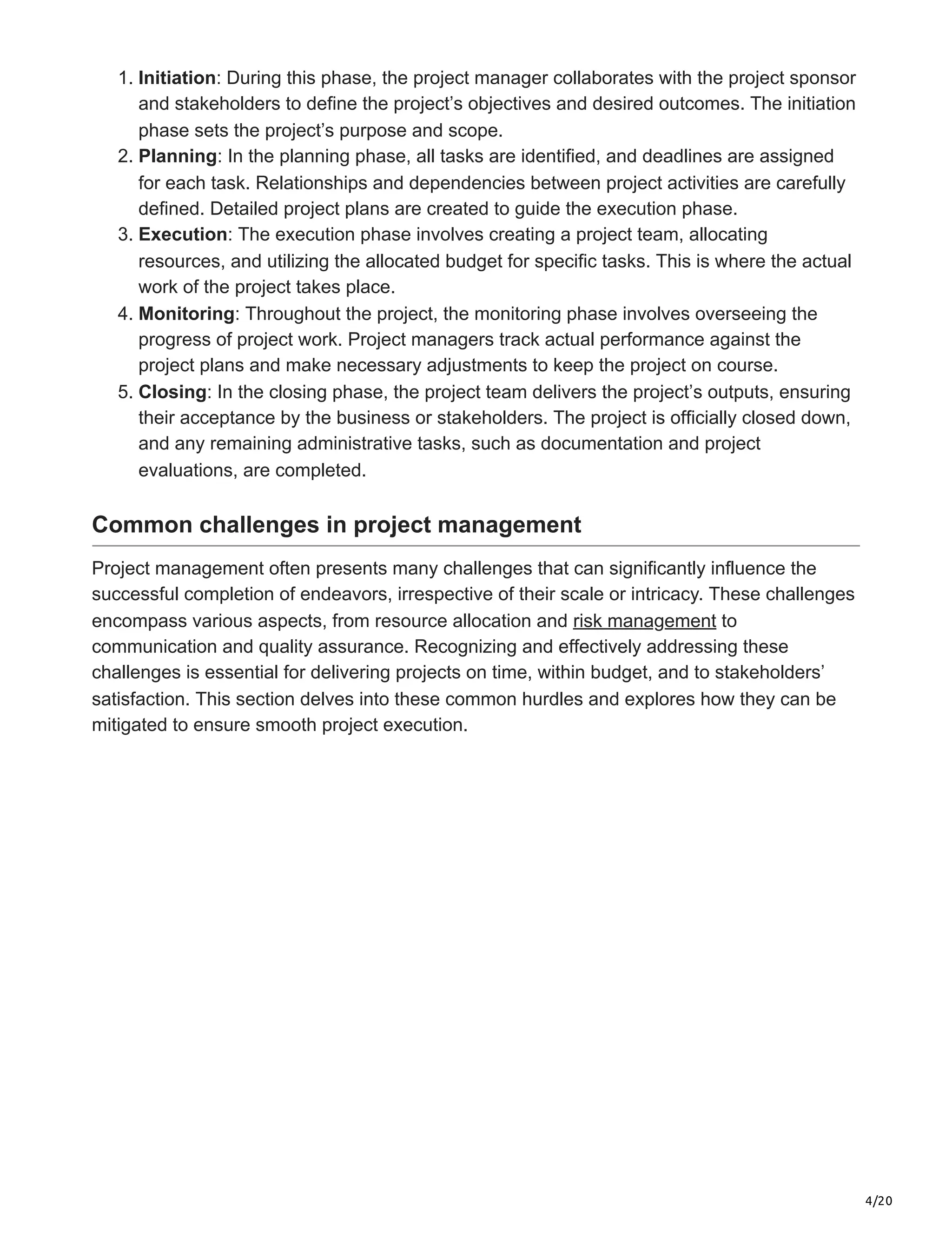 4/20
1. Initiation: During this phase, the project manager collaborates with the project sponsor
and stakeholders to define the project’s objectives and desired outcomes. The initiation
phase sets the project’s purpose and scope.
2. Planning: In the planning phase, all tasks are identified, and deadlines are assigned
for each task. Relationships and dependencies between project activities are carefully
defined. Detailed project plans are created to guide the execution phase.
3. Execution: The execution phase involves creating a project team, allocating
resources, and utilizing the allocated budget for specific tasks. This is where the actual
work of the project takes place.
4. Monitoring: Throughout the project, the monitoring phase involves overseeing the
progress of project work. Project managers track actual performance against the
project plans and make necessary adjustments to keep the project on course.
5. Closing: In the closing phase, the project team delivers the project’s outputs, ensuring
their acceptance by the business or stakeholders. The project is officially closed down,
and any remaining administrative tasks, such as documentation and project
evaluations, are completed.
Common challenges in project management
Project management often presents many challenges that can significantly influence the
successful completion of endeavors, irrespective of their scale or intricacy. These challenges
encompass various aspects, from resource allocation and risk management to
communication and quality assurance. Recognizing and effectively addressing these
challenges is essential for delivering projects on time, within budget, and to stakeholders’
satisfaction. This section delves into these common hurdles and explores how they can be
mitigated to ensure smooth project execution.
 