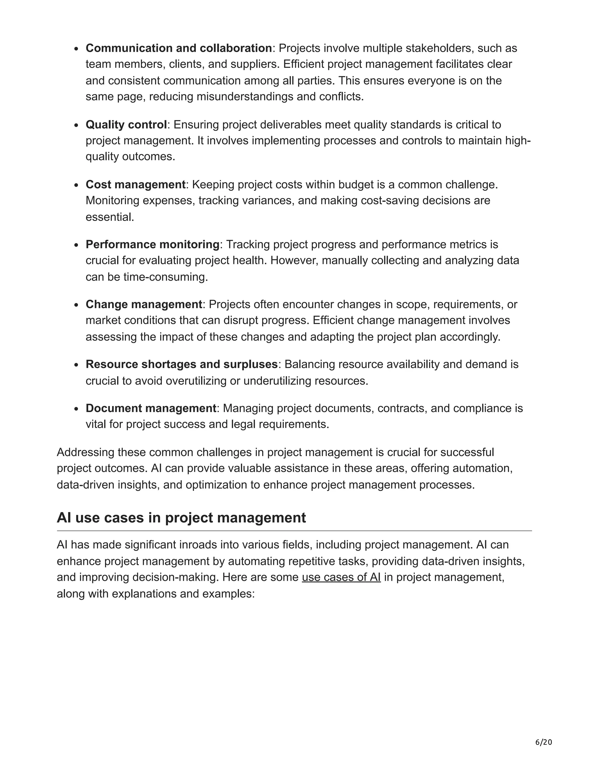 6/20
Communication and collaboration: Projects involve multiple stakeholders, such as
team members, clients, and suppliers. Efficient project management facilitates clear
and consistent communication among all parties. This ensures everyone is on the
same page, reducing misunderstandings and conflicts.
Quality control: Ensuring project deliverables meet quality standards is critical to
project management. It involves implementing processes and controls to maintain high-
quality outcomes.
Cost management: Keeping project costs within budget is a common challenge.
Monitoring expenses, tracking variances, and making cost-saving decisions are
essential.
Performance monitoring: Tracking project progress and performance metrics is
crucial for evaluating project health. However, manually collecting and analyzing data
can be time-consuming.
Change management: Projects often encounter changes in scope, requirements, or
market conditions that can disrupt progress. Efficient change management involves
assessing the impact of these changes and adapting the project plan accordingly.
Resource shortages and surpluses: Balancing resource availability and demand is
crucial to avoid overutilizing or underutilizing resources.
Document management: Managing project documents, contracts, and compliance is
vital for project success and legal requirements.
Addressing these common challenges in project management is crucial for successful
project outcomes. AI can provide valuable assistance in these areas, offering automation,
data-driven insights, and optimization to enhance project management processes.
AI use cases in project management
AI has made significant inroads into various fields, including project management. AI can
enhance project management by automating repetitive tasks, providing data-driven insights,
and improving decision-making. Here are some use cases of AI in project management,
along with explanations and examples:
 