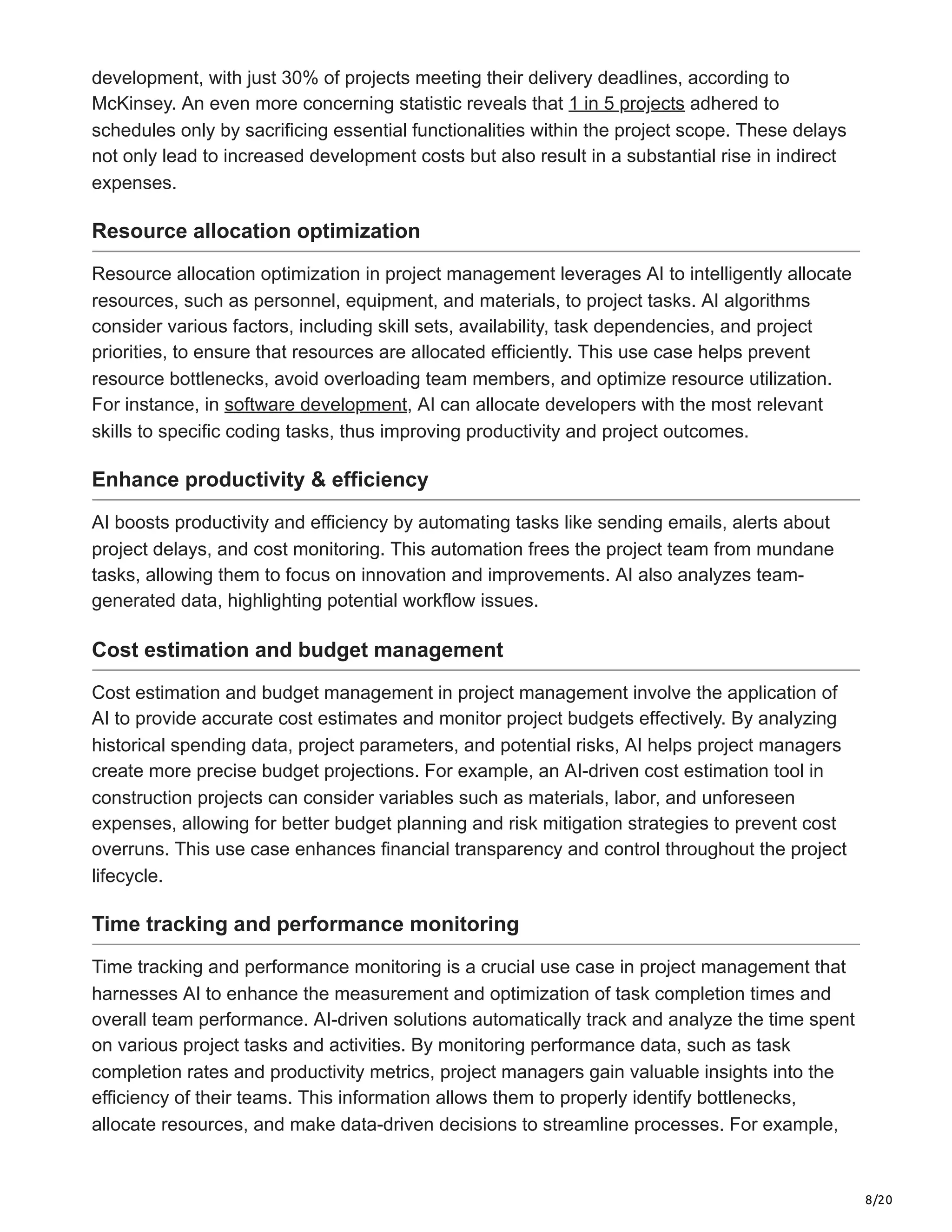 8/20
development, with just 30% of projects meeting their delivery deadlines, according to
McKinsey. An even more concerning statistic reveals that 1 in 5 projects adhered to
schedules only by sacrificing essential functionalities within the project scope. These delays
not only lead to increased development costs but also result in a substantial rise in indirect
expenses.
Resource allocation optimization
Resource allocation optimization in project management leverages AI to intelligently allocate
resources, such as personnel, equipment, and materials, to project tasks. AI algorithms
consider various factors, including skill sets, availability, task dependencies, and project
priorities, to ensure that resources are allocated efficiently. This use case helps prevent
resource bottlenecks, avoid overloading team members, and optimize resource utilization.
For instance, in software development, AI can allocate developers with the most relevant
skills to specific coding tasks, thus improving productivity and project outcomes.
Enhance productivity & efficiency
AI boosts productivity and efficiency by automating tasks like sending emails, alerts about
project delays, and cost monitoring. This automation frees the project team from mundane
tasks, allowing them to focus on innovation and improvements. AI also analyzes team-
generated data, highlighting potential workflow issues.
Cost estimation and budget management
Cost estimation and budget management in project management involve the application of
AI to provide accurate cost estimates and monitor project budgets effectively. By analyzing
historical spending data, project parameters, and potential risks, AI helps project managers
create more precise budget projections. For example, an AI-driven cost estimation tool in
construction projects can consider variables such as materials, labor, and unforeseen
expenses, allowing for better budget planning and risk mitigation strategies to prevent cost
overruns. This use case enhances financial transparency and control throughout the project
lifecycle.
Time tracking and performance monitoring
Time tracking and performance monitoring is a crucial use case in project management that
harnesses AI to enhance the measurement and optimization of task completion times and
overall team performance. AI-driven solutions automatically track and analyze the time spent
on various project tasks and activities. By monitoring performance data, such as task
completion rates and productivity metrics, project managers gain valuable insights into the
efficiency of their teams. This information allows them to properly identify bottlenecks,
allocate resources, and make data-driven decisions to streamline processes. For example,
 