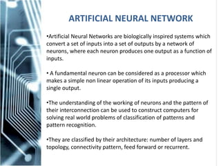 ARTIFICIAL NEURAL NETWORK
•Artificial Neural Networks are biologically inspired systems which
convert a set of inputs into a set of outputs by a network of
neurons, where each neuron produces one output as a function of
inputs.
• A fundamental neuron can be considered as a processor which
makes a simple non linear operation of its inputs producing a
single output.
•The understanding of the working of neurons and the pattern of
their interconnection can be used to construct computers for
solving real world problems of classification of patterns and
pattern recognition.
•They are classified by their architecture: number of layers and
topology, connectivity pattern, feed forward or recurrent.
 