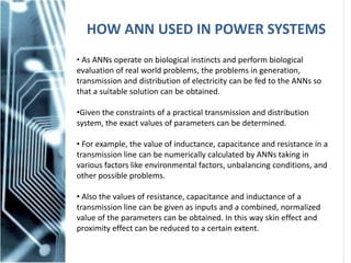 HOW ANN USED IN POWER SYSTEMS
• As ANNs operate on biological instincts and perform biological
evaluation of real world problems, the problems in generation,
transmission and distribution of electricity can be fed to the ANNs so
that a suitable solution can be obtained.
•Given the constraints of a practical transmission and distribution
system, the exact values of parameters can be determined.
• For example, the value of inductance, capacitance and resistance in a
transmission line can be numerically calculated by ANNs taking in
various factors like environmental factors, unbalancing conditions, and
other possible problems.
• Also the values of resistance, capacitance and inductance of a
transmission line can be given as inputs and a combined, normalized
value of the parameters can be obtained. In this way skin effect and
proximity effect can be reduced to a certain extent.
 