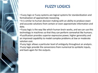 FUZZY LOGICS
• Fuzzy logic or Fuzzy systems are logical systems for standardization and
formalization of approximate reasoning.
• It is similar to human decision making with an ability to produce exact
and accurate solutions from certain or even approximate information and
data.
• Fuzzy logic is the way like which human brain works, and we can use this
technology in machines so that they can perform somewhat like humans.
•Fuzzification provides superior expressive power, higher generality and
an improved capability to model complex problems at low or moderate
solution cost.
•Fuzzy logic allows a particular level of ambiguity throughout an analysis.
•Fuzzy logic provide the conversions from numerical to symbolic inputs,
and back again for the outputs.
 