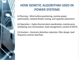 HOW GENETIC ALGORITHM USED IN
POWER SYSTEMS
(i) Planning – Wind turbine positioning, reactive power
optimisation, network feeder routing, and capacitor placement.
(ii) Operation – Hydro-thermal plant coordination, maintenance
scheduling, loss minimisation, load management, control of FACTS.
(iii) Analysis – Harmonic distortion reduction, filter design, load
frequency control, load flow.
 