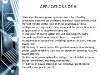 APPLICATIONS OF AI
Several problems in power systems cannot be solved by
conventional techniques are based on several requirements which
may not feasible all the time. In these situations, artificial
intelligence techniques are the obvious and the only option. Areas
of application of AI in power systems are:
(i) Operation of power system like unit commitment, hydro-
thermal coordination, economic dispatch, congestion
management, maintenance scheduling, state estimation, load and
power flow.
(ii) Planning of power system like generation expansion planning,
power system reliability, transmission expansion planning, reactive
power planning.
(iii) Control of power system like voltage control, stability control,
power flow control, load frequency control.
(iv) Control of power plants like fuel cell power plant control,
thermal power plant control.
 