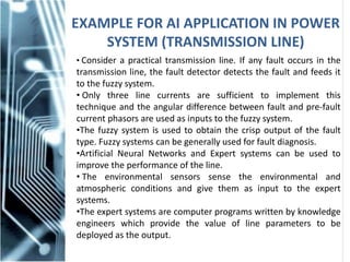 EXAMPLE FOR AI APPLICATION IN POWER
SYSTEM (TRANSMISSION LINE)
• Consider a practical transmission line. If any fault occurs in the
transmission line, the fault detector detects the fault and feeds it
to the fuzzy system.
• Only three line currents are sufficient to implement this
technique and the angular difference between fault and pre-fault
current phasors are used as inputs to the fuzzy system.
•The fuzzy system is used to obtain the crisp output of the fault
type. Fuzzy systems can be generally used for fault diagnosis.
•Artificial Neural Networks and Expert systems can be used to
improve the performance of the line.
• The environmental sensors sense the environmental and
atmospheric conditions and give them as input to the expert
systems.
•The expert systems are computer programs written by knowledge
engineers which provide the value of line parameters to be
deployed as the output.
 
