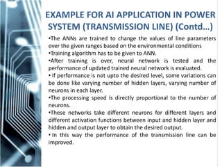 EXAMPLE FOR AI APPLICATION IN POWER
SYSTEM (TRANSMISSION LINE) (Contd…)
•The ANNs are trained to change the values of line parameters
over the given ranges based on the environmental conditions
•Training algorithm has to be given to ANN.
•After training is over, neural network is tested and the
performance of updated trained neural network is evaluated.
• If performance is not upto the desired level, some variations can
be done like varying number of hidden layers, varying number of
neurons in each layer.
•The processing speed is directly proportional to the number of
neurons.
•These networks take different neurons for different layers and
different activation functions between input and hidden layer and
hidden and output layer to obtain the desired output.
• In this way the performance of the transmission line can be
improved.
 