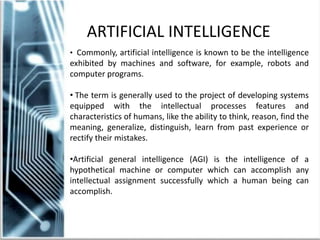 • Commonly, artificial intelligence is known to be the intelligence
exhibited by machines and software, for example, robots and
computer programs.
• The term is generally used to the project of developing systems
equipped with the intellectual processes features and
characteristics of humans, like the ability to think, reason, find the
meaning, generalize, distinguish, learn from past experience or
rectify their mistakes.
•Artificial general intelligence (AGI) is the intelligence of a
hypothetical machine or computer which can accomplish any
intellectual assignment successfully which a human being can
accomplish.
ARTIFICIAL INTELLIGENCE
 