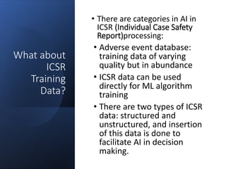What about
ICSR
Training
Data?
• There are categories in AI in
ICSR (Individual Case Safety
Report)processing:
• Adverse event database:
training data of varying
quality but in abundance
• ICSR data can be used
directly for ML algorithm
training
• There are two types of ICSR
data: structured and
unstructured, and insertion
of this data is done to
facilitate AI in decision
making.
 