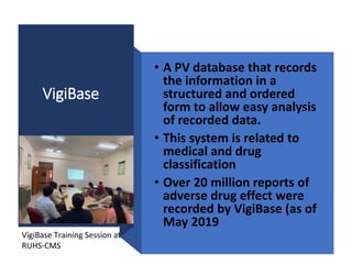 VigiBase
• A PV database that records
the information in a
structured and ordered
form to allow easy analysis
of recorded data.
• This system is related to
medical and drug
classification
• Over 20 million reports of
adverse drug effect were
recorded by VigiBase (as of
May 2019
VigiBase Training Session at
RUHS-CMS
 