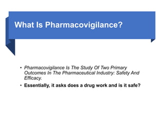 What Is Pharmacovigilance?
• Pharmacovigilance Is The Study Of Two Primary
Outcomes In The Pharmaceutical Industry: Safety And
Efficacy.
• Essentially, it asks does a drug work and is it safe?
 