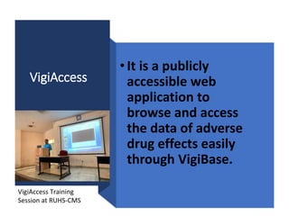 VigiAccess
•It is a publicly
accessible web
application to
browse and access
the data of adverse
drug effects easily
through VigiBase.
VigiAccess Training
Session at RUHS-CMS
 